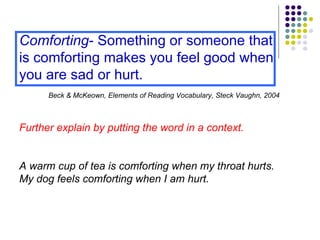 Comforting - Something or someone that is comforting makes you feel good when you are sad or hurt.   Beck & McKeown, Elements of Reading Vocabulary, Steck Vaughn, 2004 Further explain by putting the word in a context. A warm cup of tea is comforting when my throat hurts. My dog feels comforting when I am hurt. 