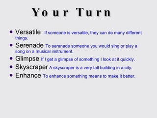 Your Turn Versatile  If someone is versatile, they can do many different things. Serenade  To serenade someone you would sing or play a song on a musical instrument. Glimpse  If I get a glimpse of something I look at it quickly. Skyscraper  A skyscraper is a very tall building in a city. Enhance  To enhance something means to make it better. 