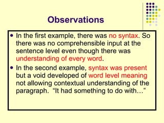 Observations In the first example, there was  no syntax . So there was no comprehensible input at the sentence level even though there was  understanding of every word . In the second example,  syntax was present  but a void developed of  word level meaning  not allowing contextual understanding of the paragraph.  “It had something to do with…” 