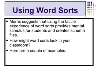 Using Word Sorts Morris suggests that using the tactile experience of word sorts provides mental stimulus for students and creates schema files. How might word sorts look in your classroom? Here are a couple of examples. 