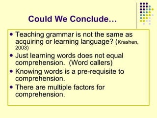 Could We Conclude… Teaching grammar is not the same as acquiring or learning language? ( Krashen, 2003) Just learning words does not equal comprehension.  (Word callers) Knowing words is a pre-requisite to comprehension.  There are multiple factors for comprehension. 