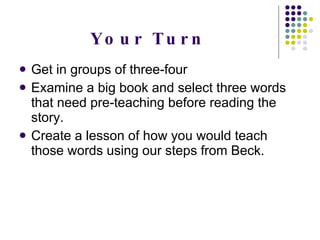 Your Turn Get in groups of three-four Examine a big book and select three words that need pre-teaching before reading the story. Create a lesson of how you would teach those words using our steps from Beck. 