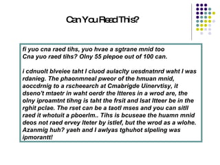 fi yuo cna raed tihs, yuo hvae a sgtrane mnid too  Cna yuo raed tihs? Olny 55 plepoe out of 100 can.  i cdnuolt blveiee taht I cluod aulaclty uesdnatnrd waht I was rdanieg. The phaonmneal pweor of the hmuan mnid, aoccdrnig to a rscheearch at Cmabrigde Uinervtisy, it dseno't mtaetr in waht oerdr the ltteres in a wrod are, the olny iproamtnt tihng is taht the frsit and lsat ltteer be in the rghit pclae. The rset can be a taotl mses and you can sitll raed it whotuit a pboerlm.. Tihs is bcuseae the huamn mnid deos not raed ervey lteter by istlef, but the wrod as a wlohe. Azanmig huh? yaeh and I awlyas tghuhot slpeling was ipmorantt!   Can You Read This? 