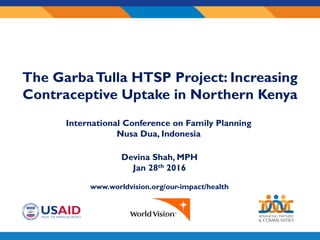 Sub-
awardee
logo here
Devina Shah, MPH
Jan 28th 2016
www.worldvision.org/our-impact/health
The GarbaTulla HTSP Project: Increasing
Contraceptive Uptake in Northern Kenya
International Conference on Family Planning
Nusa Dua, Indonesia
 