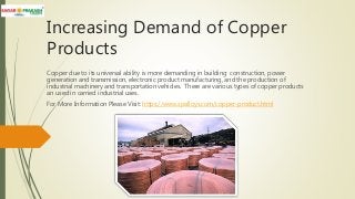 Increasing Demand of Copper
Products
Copper due to its universal ability is more demanding in building construction, power
generation and transmission, electronic product manufacturing, and the production of
industrial machinery and transportation vehicles. There are various types of copper products
an used in carried industrial uses.
For More Information Please Visit: https://www.spalloys.com/copper-product.html
 