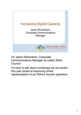 Increasing Digital Capacity
                Jason Richardson,
            Corporate Communications
                    Manager




I’m Jason Richardson, Corporate
Communications Manager at Leeton Shire
Council.
I’m here to talk about workshops we ran earlier
this year aimed at improving online
representation of our Shire’s tourism operators.




                                                   1
 