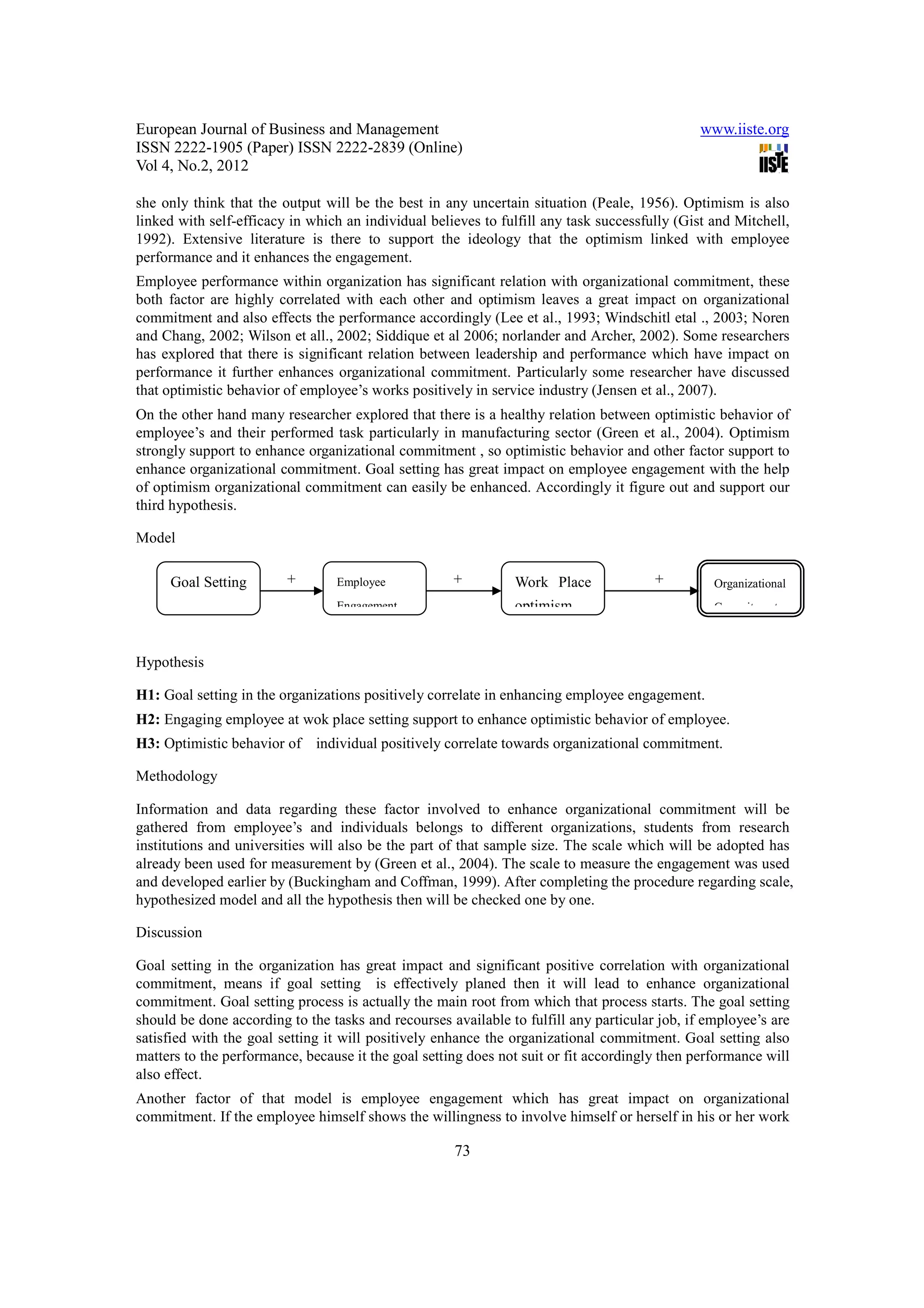 European Journal of Business and Management                                                   www.iiste.org
ISSN 2222-1905 (Paper) ISSN 2222-2839 (Online)
Vol 4, No.2, 2012

she only think that the output will be the best in any uncertain situation (Peale, 1956). Optimism is also
linked with self-efficacy in which an individual believes to fulfill any task successfully (Gist and Mitchell,
1992). Extensive literature is there to support the ideology that the optimism linked with employee
performance and it enhances the engagement.
Employee performance within organization has significant relation with organizational commitment, these
both factor are highly correlated with each other and optimism leaves a great impact on organizational
commitment and also effects the performance accordingly (Lee et al., 1993; Windschitl etal ., 2003; Noren
and Chang, 2002; Wilson et all., 2002; Siddique et al 2006; norlander and Archer, 2002). Some researchers
has explored that there is significant relation between leadership and performance which have impact on
performance it further enhances organizational commitment. Particularly some researcher have discussed
that optimistic behavior of employee’s works positively in service industry (Jensen et al., 2007).
On the other hand many researcher explored that there is a healthy relation between optimistic behavior of
employee’s and their performed task particularly in manufacturing sector (Green et al., 2004). Optimism
strongly support to enhance organizational commitment , so optimistic behavior and other factor support to
enhance organizational commitment. Goal setting has great impact on employee engagement with the help
of optimism organizational commitment can easily be enhanced. Accordingly it figure out and support our
third hypothesis.

Model

     Goal Setting        +       Employee            +         Work Place              +         Organizational
                                 Engagement                    optimism                          Commitment



Hypothesis

H1: Goal setting in the organizations positively correlate in enhancing employee engagement.
H2: Engaging employee at wok place setting support to enhance optimistic behavior of employee.
H3: Optimistic behavior of individual positively correlate towards organizational commitment.

Methodology

Information and data regarding these factor involved to enhance organizational commitment will be
gathered from employee’s and individuals belongs to different organizations, students from research
institutions and universities will also be the part of that sample size. The scale which will be adopted has
already been used for measurement by (Green et al., 2004). The scale to measure the engagement was used
and developed earlier by (Buckingham and Coffman, 1999). After completing the procedure regarding scale,
hypothesized model and all the hypothesis then will be checked one by one.

Discussion

Goal setting in the organization has great impact and significant positive correlation with organizational
commitment, means if goal setting is effectively planed then it will lead to enhance organizational
commitment. Goal setting process is actually the main root from which that process starts. The goal setting
should be done according to the tasks and recourses available to fulfill any particular job, if employee’s are
satisfied with the goal setting it will positively enhance the organizational commitment. Goal setting also
matters to the performance, because it the goal setting does not suit or fit accordingly then performance will
also effect.
Another factor of that model is employee engagement which has great impact on organizational
commitment. If the employee himself shows the willingness to involve himself or herself in his or her work

                                                     73
 