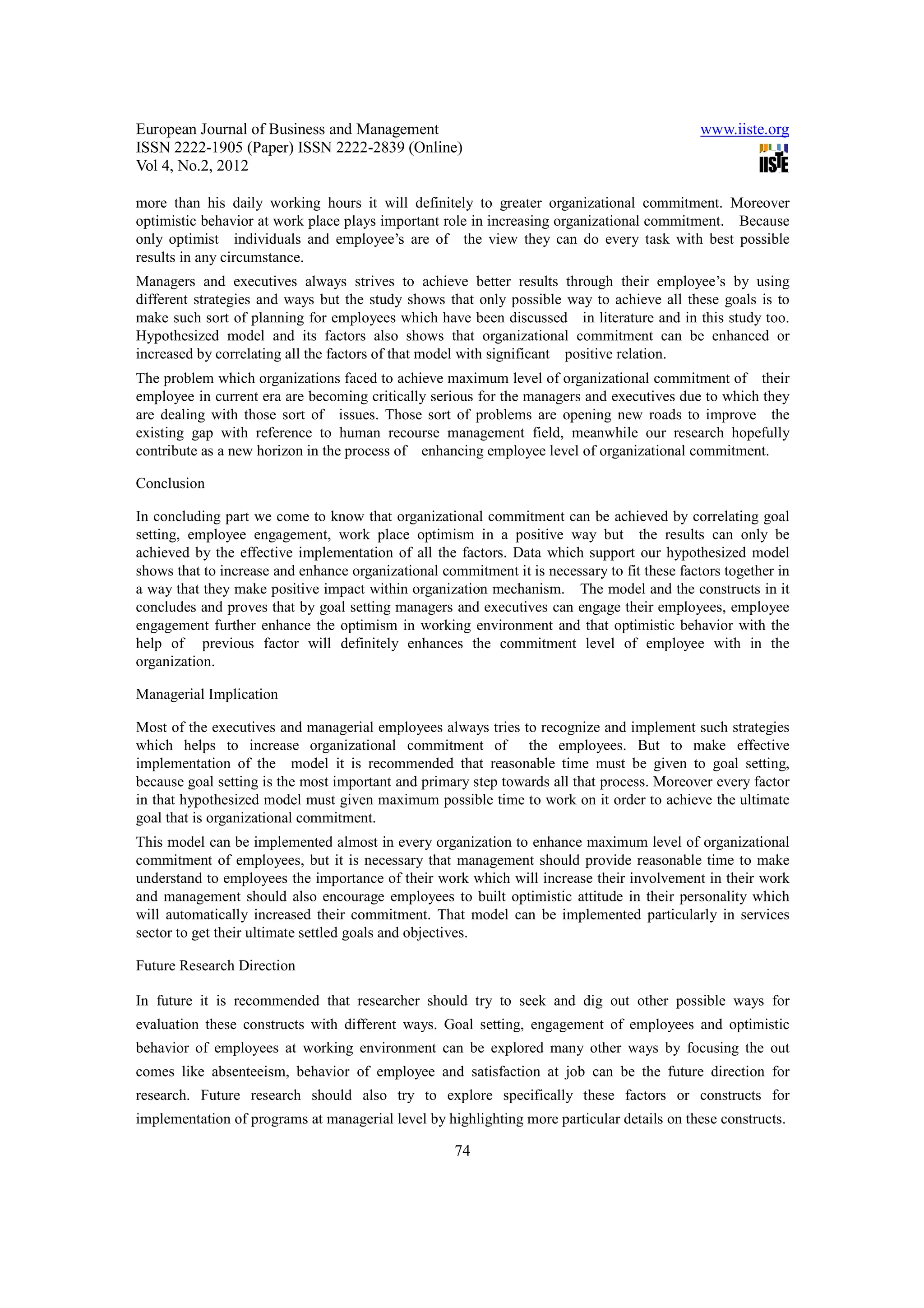 European Journal of Business and Management                                                   www.iiste.org
ISSN 2222-1905 (Paper) ISSN 2222-2839 (Online)
Vol 4, No.2, 2012

more than his daily working hours it will definitely to greater organizational commitment. Moreover
optimistic behavior at work place plays important role in increasing organizational commitment. Because
only optimist individuals and employee’s are of the view they can do every task with best possible
results in any circumstance.
Managers and executives always strives to achieve better results through their employee’s by using
different strategies and ways but the study shows that only possible way to achieve all these goals is to
make such sort of planning for employees which have been discussed in literature and in this study too.
Hypothesized model and its factors also shows that organizational commitment can be enhanced or
increased by correlating all the factors of that model with significant positive relation.
The problem which organizations faced to achieve maximum level of organizational commitment of their
employee in current era are becoming critically serious for the managers and executives due to which they
are dealing with those sort of issues. Those sort of problems are opening new roads to improve the
existing gap with reference to human recourse management field, meanwhile our research hopefully
contribute as a new horizon in the process of enhancing employee level of organizational commitment.

Conclusion

In concluding part we come to know that organizational commitment can be achieved by correlating goal
setting, employee engagement, work place optimism in a positive way but the results can only be
achieved by the effective implementation of all the factors. Data which support our hypothesized model
shows that to increase and enhance organizational commitment it is necessary to fit these factors together in
a way that they make positive impact within organization mechanism. The model and the constructs in it
concludes and proves that by goal setting managers and executives can engage their employees, employee
engagement further enhance the optimism in working environment and that optimistic behavior with the
help of previous factor will definitely enhances the commitment level of employee with in the
organization.

Managerial Implication

Most of the executives and managerial employees always tries to recognize and implement such strategies
which helps to increase organizational commitment of the employees. But to make effective
implementation of the model it is recommended that reasonable time must be given to goal setting,
because goal setting is the most important and primary step towards all that process. Moreover every factor
in that hypothesized model must given maximum possible time to work on it order to achieve the ultimate
goal that is organizational commitment.
This model can be implemented almost in every organization to enhance maximum level of organizational
commitment of employees, but it is necessary that management should provide reasonable time to make
understand to employees the importance of their work which will increase their involvement in their work
and management should also encourage employees to built optimistic attitude in their personality which
will automatically increased their commitment. That model can be implemented particularly in services
sector to get their ultimate settled goals and objectives.

Future Research Direction

In future it is recommended that researcher should try to seek and dig out other possible ways for
evaluation these constructs with different ways. Goal setting, engagement of employees and optimistic
behavior of employees at working environment can be explored many other ways by focusing the out
comes like absenteeism, behavior of employee and satisfaction at job can be the future direction for
research. Future research should also try to explore specifically these factors or constructs for
implementation of programs at managerial level by highlighting more particular details on these constructs.

                                                     74
 