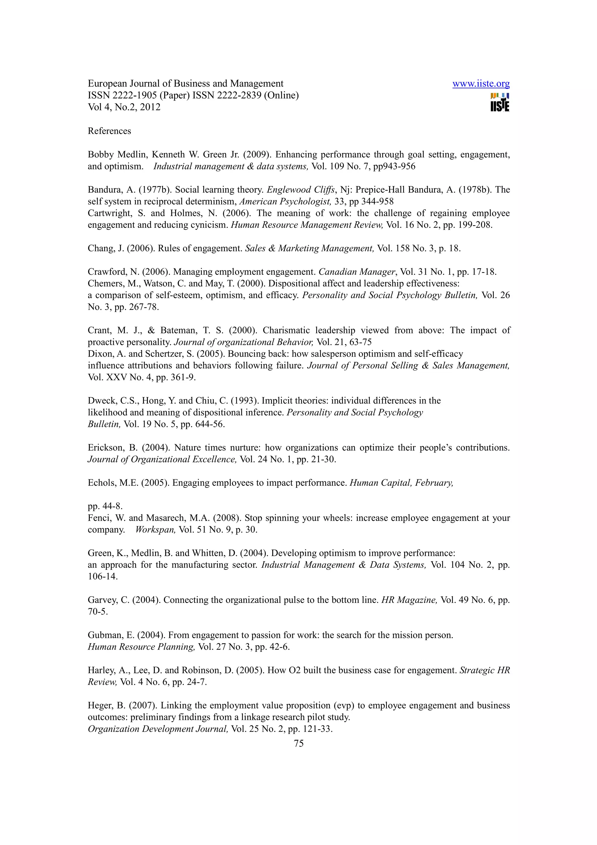 European Journal of Business and Management                                                   www.iiste.org
ISSN 2222-1905 (Paper) ISSN 2222-2839 (Online)
Vol 4, No.2, 2012

References

Bobby Medlin, Kenneth W. Green Jr. (2009). Enhancing performance through goal setting, engagement,
and optimism. Industrial management & data systems, Vol. 109 No. 7, pp943-956

Bandura, A. (1977b). Social learning theory. Englewood Cliffs, Nj: Prepice-Hall Bandura, A. (1978b). The
self system in reciprocal determinism, American Psychologist, 33, pp 344-958
Cartwright, S. and Holmes, N. (2006). The meaning of work: the challenge of regaining employee
engagement and reducing cynicism. Human Resource Management Review, Vol. 16 No. 2, pp. 199-208.

Chang, J. (2006). Rules of engagement. Sales & Marketing Management, Vol. 158 No. 3, p. 18.

Crawford, N. (2006). Managing employment engagement. Canadian Manager, Vol. 31 No. 1, pp. 17-18.
Chemers, M., Watson, C. and May, T. (2000). Dispositional affect and leadership effectiveness:
a comparison of self-esteem, optimism, and efficacy. Personality and Social Psychology Bulletin, Vol. 26
No. 3, pp. 267-78.

Crant, M. J., & Bateman, T. S. (2000). Charismatic leadership viewed from above: The impact of
proactive personality. Journal of organizational Behavior, Vol. 21, 63-75
Dixon, A. and Schertzer, S. (2005). Bouncing back: how salesperson optimism and self-efficacy
influence attributions and behaviors following failure. Journal of Personal Selling & Sales Management,
Vol. XXV No. 4, pp. 361-9.

Dweck, C.S., Hong, Y. and Chiu, C. (1993). Implicit theories: individual differences in the
likelihood and meaning of dispositional inference. Personality and Social Psychology
Bulletin, Vol. 19 No. 5, pp. 644-56.

Erickson, B. (2004). Nature times nurture: how organizations can optimize their people’s contributions.
Journal of Organizational Excellence, Vol. 24 No. 1, pp. 21-30.

Echols, M.E. (2005). Engaging employees to impact performance. Human Capital, February,

pp. 44-8.
Fenci, W. and Masarech, M.A. (2008). Stop spinning your wheels: increase employee engagement at your
company. Workspan, Vol. 51 No. 9, p. 30.

Green, K., Medlin, B. and Whitten, D. (2004). Developing optimism to improve performance:
an approach for the manufacturing sector. Industrial Management & Data Systems, Vol. 104 No. 2, pp.
106-14.

Garvey, C. (2004). Connecting the organizational pulse to the bottom line. HR Magazine, Vol. 49 No. 6, pp.
70-5.

Gubman, E. (2004). From engagement to passion for work: the search for the mission person.
Human Resource Planning, Vol. 27 No. 3, pp. 42-6.

Harley, A., Lee, D. and Robinson, D. (2005). How O2 built the business case for engagement. Strategic HR
Review, Vol. 4 No. 6, pp. 24-7.

Heger, B. (2007). Linking the employment value proposition (evp) to employee engagement and business
outcomes: preliminary findings from a linkage research pilot study.
Organization Development Journal, Vol. 25 No. 2, pp. 121-33.
                                                     75
 
