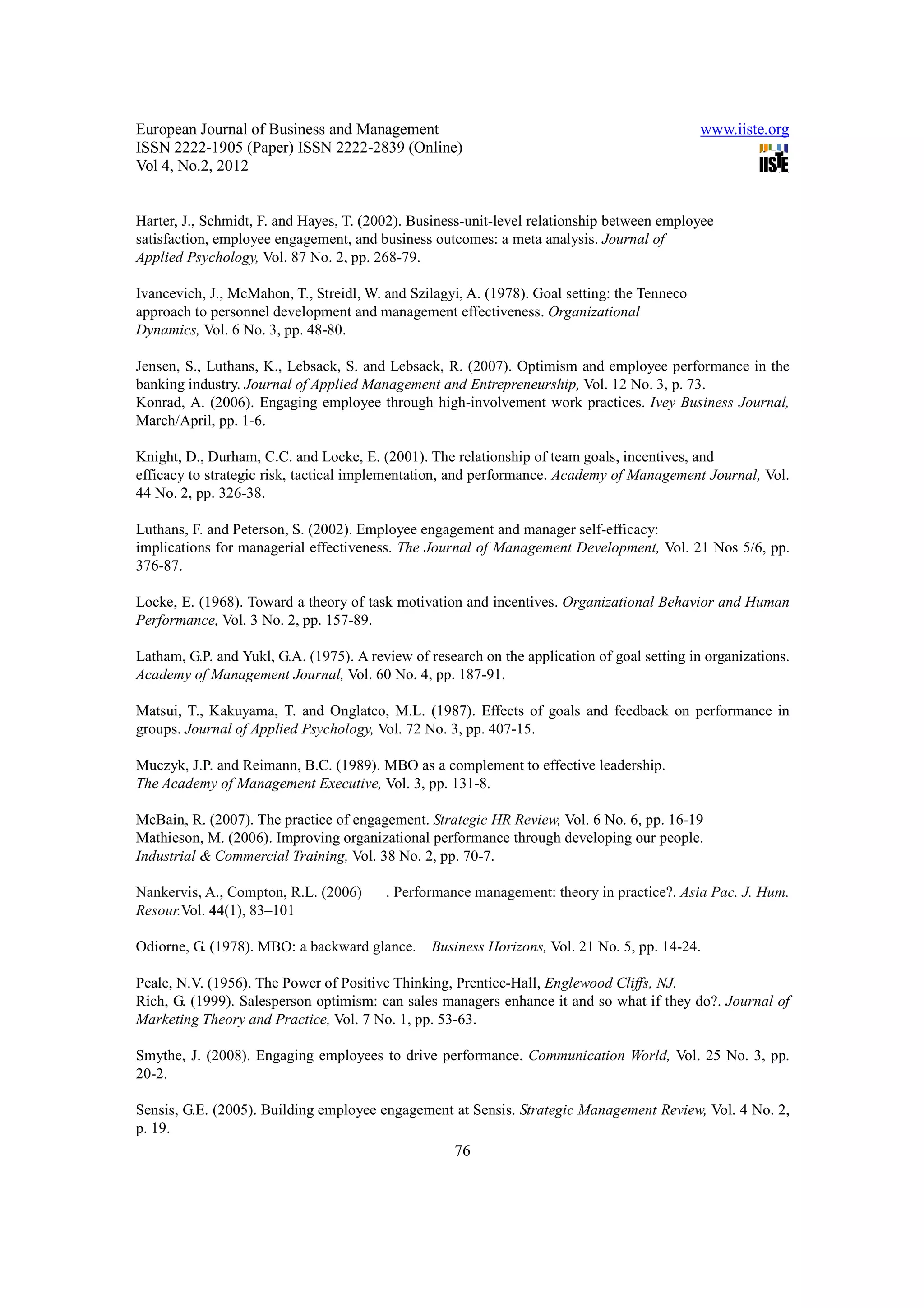 European Journal of Business and Management                                                   www.iiste.org
ISSN 2222-1905 (Paper) ISSN 2222-2839 (Online)
Vol 4, No.2, 2012


Harter, J., Schmidt, F. and Hayes, T. (2002). Business-unit-level relationship between employee
satisfaction, employee engagement, and business outcomes: a meta analysis. Journal of
Applied Psychology, Vol. 87 No. 2, pp. 268-79.

Ivancevich, J., McMahon, T., Streidl, W. and Szilagyi, A. (1978). Goal setting: the Tenneco
approach to personnel development and management effectiveness. Organizational
Dynamics, Vol. 6 No. 3, pp. 48-80.

Jensen, S., Luthans, K., Lebsack, S. and Lebsack, R. (2007). Optimism and employee performance in the
banking industry. Journal of Applied Management and Entrepreneurship, Vol. 12 No. 3, p. 73.
Konrad, A. (2006). Engaging employee through high-involvement work practices. Ivey Business Journal,
March/April, pp. 1-6.

Knight, D., Durham, C.C. and Locke, E. (2001). The relationship of team goals, incentives, and
efficacy to strategic risk, tactical implementation, and performance. Academy of Management Journal, Vol.
44 No. 2, pp. 326-38.

Luthans, F. and Peterson, S. (2002). Employee engagement and manager self-efficacy:
implications for managerial effectiveness. The Journal of Management Development, Vol. 21 Nos 5/6, pp.
376-87.

Locke, E. (1968). Toward a theory of task motivation and incentives. Organizational Behavior and Human
Performance, Vol. 3 No. 2, pp. 157-89.

Latham, G.P. and Yukl, G.A. (1975). A review of research on the application of goal setting in organizations.
Academy of Management Journal, Vol. 60 No. 4, pp. 187-91.

Matsui, T., Kakuyama, T. and Onglatco, M.L. (1987). Effects of goals and feedback on performance in
groups. Journal of Applied Psychology, Vol. 72 No. 3, pp. 407-15.

Muczyk, J.P. and Reimann, B.C. (1989). MBO as a complement to effective leadership.
The Academy of Management Executive, Vol. 3, pp. 131-8.

McBain, R. (2007). The practice of engagement. Strategic HR Review, Vol. 6 No. 6, pp. 16-19
Mathieson, M. (2006). Improving organizational performance through developing our people.
Industrial & Commercial Training, Vol. 38 No. 2, pp. 70-7.

Nankervis, A., Compton, R.L. (2006)      . Performance management: theory in practice?. Asia Pac. J. Hum.
Resour.Vol. 44(1), 83–101

Odiorne, G. (1978). MBO: a backward glance.      Business Horizons, Vol. 21 No. 5, pp. 14-24.

Peale, N.V. (1956). The Power of Positive Thinking, Prentice-Hall, Englewood Cliffs, NJ.
Rich, G. (1999). Salesperson optimism: can sales managers enhance it and so what if they do?. Journal of
Marketing Theory and Practice, Vol. 7 No. 1, pp. 53-63.

Smythe, J. (2008). Engaging employees to drive performance. Communication World, Vol. 25 No. 3, pp.
20-2.

Sensis, G.E. (2005). Building employee engagement at Sensis. Strategic Management Review, Vol. 4 No. 2,
p. 19.
                                                     76
 