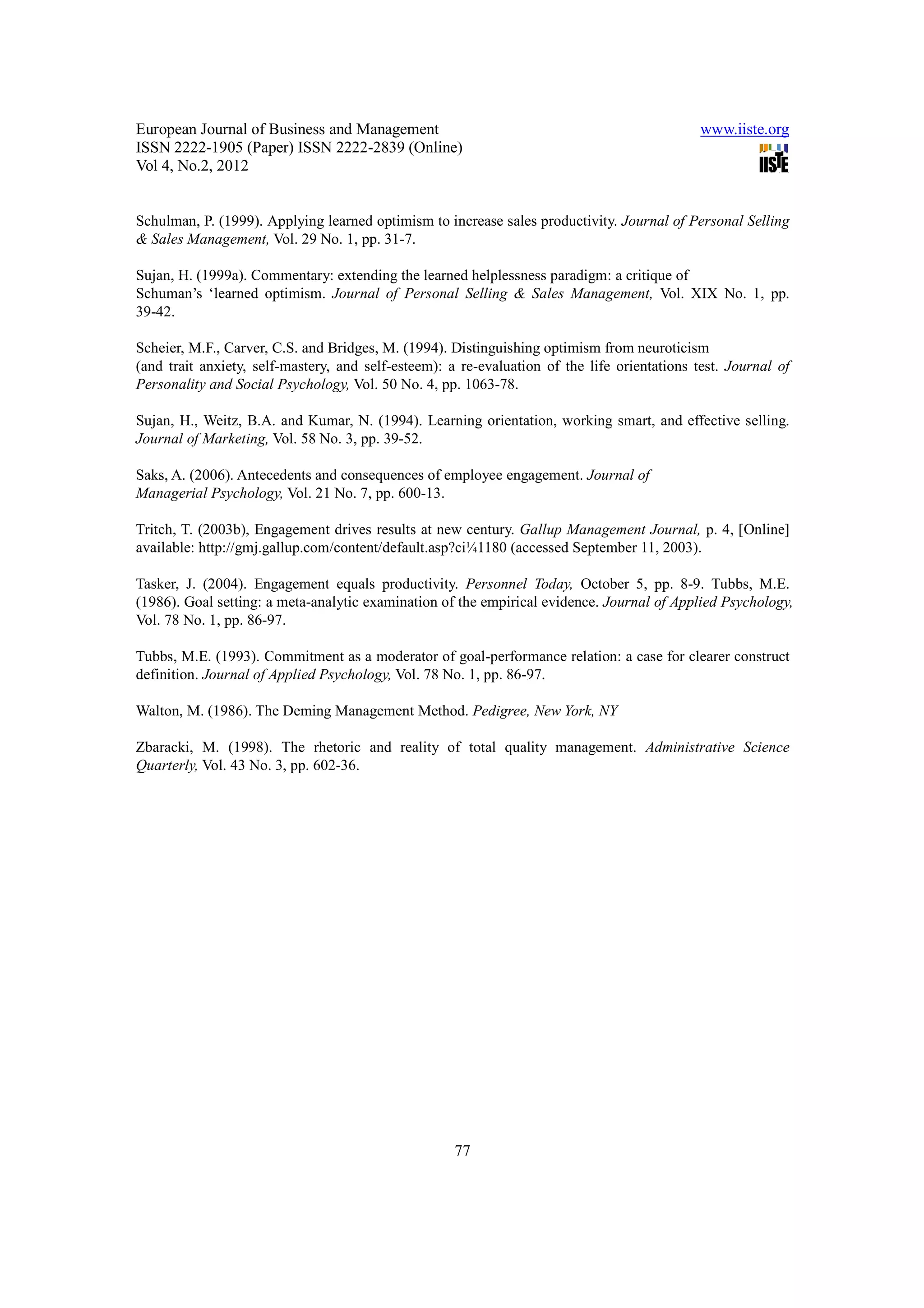 European Journal of Business and Management                                                   www.iiste.org
ISSN 2222-1905 (Paper) ISSN 2222-2839 (Online)
Vol 4, No.2, 2012


Schulman, P. (1999). Applying learned optimism to increase sales productivity. Journal of Personal Selling
& Sales Management, Vol. 29 No. 1, pp. 31-7.

Sujan, H. (1999a). Commentary: extending the learned helplessness paradigm: a critique of
Schuman’s ‘learned optimism. Journal of Personal Selling & Sales Management, Vol. XIX No. 1, pp.
39-42.

Scheier, M.F., Carver, C.S. and Bridges, M. (1994). Distinguishing optimism from neuroticism
(and trait anxiety, self-mastery, and self-esteem): a re-evaluation of the life orientations test. Journal of
Personality and Social Psychology, Vol. 50 No. 4, pp. 1063-78.

Sujan, H., Weitz, B.A. and Kumar, N. (1994). Learning orientation, working smart, and effective selling.
Journal of Marketing, Vol. 58 No. 3, pp. 39-52.

Saks, A. (2006). Antecedents and consequences of employee engagement. Journal of
Managerial Psychology, Vol. 21 No. 7, pp. 600-13.

Tritch, T. (2003b), Engagement drives results at new century. Gallup Management Journal, p. 4, [Online]
available: http://gmj.gallup.com/content/default.asp?ci¼1180 (accessed September 11, 2003).

Tasker, J. (2004). Engagement equals productivity. Personnel Today, October 5, pp. 8-9. Tubbs, M.E.
(1986). Goal setting: a meta-analytic examination of the empirical evidence. Journal of Applied Psychology,
Vol. 78 No. 1, pp. 86-97.

Tubbs, M.E. (1993). Commitment as a moderator of goal-performance relation: a case for clearer construct
definition. Journal of Applied Psychology, Vol. 78 No. 1, pp. 86-97.

Walton, M. (1986). The Deming Management Method. Pedigree, New York, NY

Zbaracki, M. (1998). The rhetoric and reality of total quality management. Administrative Science
Quarterly, Vol. 43 No. 3, pp. 602-36.




                                                     77
 