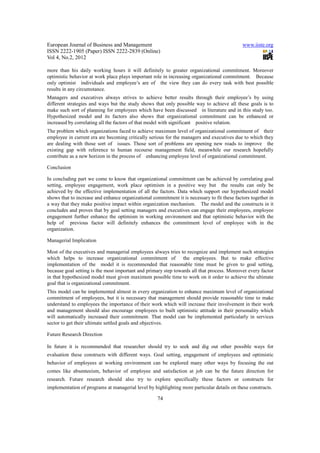 European Journal of Business and Management                                                   www.iiste.org
ISSN 2222-1905 (Paper) ISSN 2222-2839 (Online)
Vol 4, No.2, 2012

more than his daily working hours it will definitely to greater organizational commitment. Moreover
optimistic behavior at work place plays important role in increasing organizational commitment. Because
only optimist individuals and employee’s are of the view they can do every task with best possible
results in any circumstance.
Managers and executives always strives to achieve better results through their employee’s by using
different strategies and ways but the study shows that only possible way to achieve all these goals is to
make such sort of planning for employees which have been discussed in literature and in this study too.
Hypothesized model and its factors also shows that organizational commitment can be enhanced or
increased by correlating all the factors of that model with significant positive relation.
The problem which organizations faced to achieve maximum level of organizational commitment of their
employee in current era are becoming critically serious for the managers and executives due to which they
are dealing with those sort of issues. Those sort of problems are opening new roads to improve the
existing gap with reference to human recourse management field, meanwhile our research hopefully
contribute as a new horizon in the process of enhancing employee level of organizational commitment.

Conclusion

In concluding part we come to know that organizational commitment can be achieved by correlating goal
setting, employee engagement, work place optimism in a positive way but the results can only be
achieved by the effective implementation of all the factors. Data which support our hypothesized model
shows that to increase and enhance organizational commitment it is necessary to fit these factors together in
a way that they make positive impact within organization mechanism. The model and the constructs in it
concludes and proves that by goal setting managers and executives can engage their employees, employee
engagement further enhance the optimism in working environment and that optimistic behavior with the
help of previous factor will definitely enhances the commitment level of employee with in the
organization.

Managerial Implication

Most of the executives and managerial employees always tries to recognize and implement such strategies
which helps to increase organizational commitment of the employees. But to make effective
implementation of the model it is recommended that reasonable time must be given to goal setting,
because goal setting is the most important and primary step towards all that process. Moreover every factor
in that hypothesized model must given maximum possible time to work on it order to achieve the ultimate
goal that is organizational commitment.
This model can be implemented almost in every organization to enhance maximum level of organizational
commitment of employees, but it is necessary that management should provide reasonable time to make
understand to employees the importance of their work which will increase their involvement in their work
and management should also encourage employees to built optimistic attitude in their personality which
will automatically increased their commitment. That model can be implemented particularly in services
sector to get their ultimate settled goals and objectives.

Future Research Direction

In future it is recommended that researcher should try to seek and dig out other possible ways for
evaluation these constructs with different ways. Goal setting, engagement of employees and optimistic
behavior of employees at working environment can be explored many other ways by focusing the out
comes like absenteeism, behavior of employee and satisfaction at job can be the future direction for
research. Future research should also try to explore specifically these factors or constructs for
implementation of programs at managerial level by highlighting more particular details on these constructs.

                                                     74
 