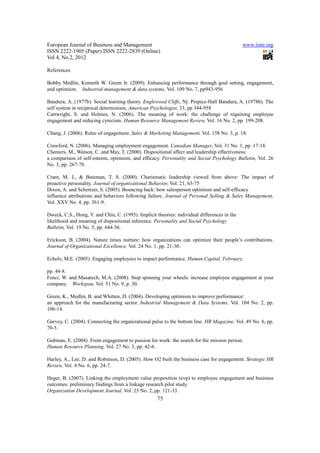 European Journal of Business and Management                                                   www.iiste.org
ISSN 2222-1905 (Paper) ISSN 2222-2839 (Online)
Vol 4, No.2, 2012

References

Bobby Medlin, Kenneth W. Green Jr. (2009). Enhancing performance through goal setting, engagement,
and optimism. Industrial management & data systems, Vol. 109 No. 7, pp943-956

Bandura, A. (1977b). Social learning theory. Englewood Cliffs, Nj: Prepice-Hall Bandura, A. (1978b). The
self system in reciprocal determinism, American Psychologist, 33, pp 344-958
Cartwright, S. and Holmes, N. (2006). The meaning of work: the challenge of regaining employee
engagement and reducing cynicism. Human Resource Management Review, Vol. 16 No. 2, pp. 199-208.

Chang, J. (2006). Rules of engagement. Sales & Marketing Management, Vol. 158 No. 3, p. 18.

Crawford, N. (2006). Managing employment engagement. Canadian Manager, Vol. 31 No. 1, pp. 17-18.
Chemers, M., Watson, C. and May, T. (2000). Dispositional affect and leadership effectiveness:
a comparison of self-esteem, optimism, and efficacy. Personality and Social Psychology Bulletin, Vol. 26
No. 3, pp. 267-78.

Crant, M. J., & Bateman, T. S. (2000). Charismatic leadership viewed from above: The impact of
proactive personality. Journal of organizational Behavior, Vol. 21, 63-75
Dixon, A. and Schertzer, S. (2005). Bouncing back: how salesperson optimism and self-efficacy
influence attributions and behaviors following failure. Journal of Personal Selling & Sales Management,
Vol. XXV No. 4, pp. 361-9.

Dweck, C.S., Hong, Y. and Chiu, C. (1993). Implicit theories: individual differences in the
likelihood and meaning of dispositional inference. Personality and Social Psychology
Bulletin, Vol. 19 No. 5, pp. 644-56.

Erickson, B. (2004). Nature times nurture: how organizations can optimize their people’s contributions.
Journal of Organizational Excellence, Vol. 24 No. 1, pp. 21-30.

Echols, M.E. (2005). Engaging employees to impact performance. Human Capital, February,

pp. 44-8.
Fenci, W. and Masarech, M.A. (2008). Stop spinning your wheels: increase employee engagement at your
company. Workspan, Vol. 51 No. 9, p. 30.

Green, K., Medlin, B. and Whitten, D. (2004). Developing optimism to improve performance:
an approach for the manufacturing sector. Industrial Management & Data Systems, Vol. 104 No. 2, pp.
106-14.

Garvey, C. (2004). Connecting the organizational pulse to the bottom line. HR Magazine, Vol. 49 No. 6, pp.
70-5.

Gubman, E. (2004). From engagement to passion for work: the search for the mission person.
Human Resource Planning, Vol. 27 No. 3, pp. 42-6.

Harley, A., Lee, D. and Robinson, D. (2005). How O2 built the business case for engagement. Strategic HR
Review, Vol. 4 No. 6, pp. 24-7.

Heger, B. (2007). Linking the employment value proposition (evp) to employee engagement and business
outcomes: preliminary findings from a linkage research pilot study.
Organization Development Journal, Vol. 25 No. 2, pp. 121-33.
                                                     75
 
