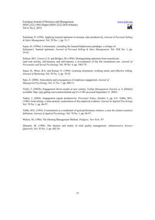 European Journal of Business and Management                                                   www.iiste.org
ISSN 2222-1905 (Paper) ISSN 2222-2839 (Online)
Vol 4, No.2, 2012


Schulman, P. (1999). Applying learned optimism to increase sales productivity. Journal of Personal Selling
& Sales Management, Vol. 29 No. 1, pp. 31-7.

Sujan, H. (1999a). Commentary: extending the learned helplessness paradigm: a critique of
Schuman’s ‘learned optimism. Journal of Personal Selling & Sales Management, Vol. XIX No. 1, pp.
39-42.

Scheier, M.F., Carver, C.S. and Bridges, M. (1994). Distinguishing optimism from neuroticism
(and trait anxiety, self-mastery, and self-esteem): a re-evaluation of the life orientations test. Journal of
Personality and Social Psychology, Vol. 50 No. 4, pp. 1063-78.

Sujan, H., Weitz, B.A. and Kumar, N. (1994). Learning orientation, working smart, and effective selling.
Journal of Marketing, Vol. 58 No. 3, pp. 39-52.

Saks, A. (2006). Antecedents and consequences of employee engagement. Journal of
Managerial Psychology, Vol. 21 No. 7, pp. 600-13.

Tritch, T. (2003b), Engagement drives results at new century. Gallup Management Journal, p. 4, [Online]
available: http://gmj.gallup.com/content/default.asp?ci¼1180 (accessed September 11, 2003).

Tasker, J. (2004). Engagement equals productivity. Personnel Today, October 5, pp. 8-9. Tubbs, M.E.
(1986). Goal setting: a meta-analytic examination of the empirical evidence. Journal of Applied Psychology,
Vol. 78 No. 1, pp. 86-97.

Tubbs, M.E. (1993). Commitment as a moderator of goal-performance relation: a case for clearer construct
definition. Journal of Applied Psychology, Vol. 78 No. 1, pp. 86-97.

Walton, M. (1986). The Deming Management Method. Pedigree, New York, NY

Zbaracki, M. (1998). The rhetoric and reality of total quality management. Administrative Science
Quarterly, Vol. 43 No. 3, pp. 602-36.




                                                     77
 