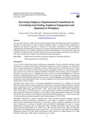 European Journal of Business and Management                                                  www.iiste.org
ISSN 2222-1905 (Paper) ISSN 2222-2839 (Online)
Vol 4, No.2, 2012


        Increasing Employee Organizational Commitment by
        Correlating Goal Setting, Employee Engagement and
                     Optimism at Workplace
        Zeeshan Ashraf*, Abuzar Mehdi Jaffri, Muhammad Tariq Sharif, Muhammad            Asif Khan
                       Iqra University, 5 Khayaban-e-Johar, H-9 Islamabad Pakistan
                                       *zeeShaanashraf@gmail.com
Abstract
The aim of this study is to explore the link among important factors with effect organizational commitment.
Secondly this study focuses to make a positive significant relation in setting of goals, engagement of
employee and optimistic approach of behavior at work place environment in order to enhance
organizational commitment level of employee. The data for that hypothesized model will be collected form
individual belongs to from different organizations and research institutions. The results of this study will
contribute new improved ways to achieve maximum level of organizational commitment from employees.
This study will provide new insight for the field of performance management.
Key words:       Organizational commitment, Employee engagement, Work place optimism,
                 Enhancing performance, Goal Setting
Introduction
A lot of work as already been done on performance management. Various researches had made a great
contribution to words that field. Infect, performance become more and more important as well effective
mean to enhance performance of employees to achieve different goal; but even than there are some issues
need to explore with respect to field of human recourse management (Nanker Vis, and Conpeton ,2006).
This research work will also be a healthy contribution towards the field of human recourse management.
Basically our research aim is to highlight those aspect which has not been highlighted yet in previous
researches. Although this paper also has described that how an organization can enhance organizational
commitment through different mediator factors; previous researches highlights only employee or individual
performance using setting different goals, increasing engagement and work place optimism (Bobb Medlin
and Kenneth w. Green Jr, 2009).
Particularly this research focus on increasing organizational commitment of employee by the help
different variables like goal setting, engagement of employees, increasing workplace optimism. Empirical
study evidenced that increase in employee performance can be achieved by engaging employee (Smythe,
2008; Walters, 2008; Chang, 2006, Crawford, 2006; Echols, 2005; Tasker, 2004; Luthans, and Peterson,
2002; Tritch, 2003 a, b). All the factors of our research model are positively correlated with each other
and consequently through that correlation one can achieve greater organizational commitment. No doubt
self-efficacy has a direct link with employees performance and different aspects of human resource like;
work place optimism, employee engagement, goal setting (Bandura’s 1977b, 1978b).
additionally self-efficacy is another important factor which contributes towards employees optimistic
approach at working environment, as self-efficacy is one’s belief or confidence to perform a task. To
achieve greater organizational commitment it is necessary to enhance employee engagement at his work
place environment to correlate all possible ways and different methodologies in order to increase
organizational commitment (fenci and Masarech, 2008; Cartwright and Holmes, 2006; Konrad, 2006;
Seigts and Cermi, 2006; Harley et al., 2005; Sensis, 2005; Erickson, 2004; Tritch, 2003a, b). Optimistic
approach has been highlighted previously as per need of time, which has a great concern with employee
performance (Jensen et al., 2007; Dixon and Schertzer, 2005; Greenet et al., 2004; Chemers et al., 2000;
Schulman, 1999; Sujan, 1999a, b; Rich, 1999; Scheier et al., 1994).
                                                    71
 