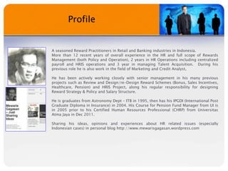 Profile
A seasoned Reward Practitioners in Retail and Banking industries in Indonesia.
More than 12 recent years of overall experience in the HR and full scope of Rewards
Management (both Policy and Operation), 2 years in HR Operations including centralized
payroll and HRIS operations and 3 year in managing Talent Acquisition. During his
previous role he is also work in the field of Marketing and Credit Analyst,
He has been actively working closely with senior management in his many previous
projects such as Review and Design/re-Design Reward Schemes (Bonus, Sales Incentives,
Healthcare, Pension) and HRIS Project, along his regular responsibility for designing
Reward Strategy & Policy and Salary Structure.
He is graduates from Astronomy Dept – ITB in 1995, then has his IPGDI (International Post
Graduate Diploma in Insurance) in 2004. His Course for Pension Fund Manager from UI is
in 2005 prior to his Certified Human Resources Professional (CHRP) from Universitas
Atma Jaya in Dec 2011.
Sharing his ideas, opinions and experiences about HR related issues (especially
Indonesian cases) in personal blog http://www.mewarisgagasan.wordpress.com
 