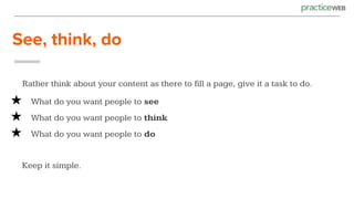 See, think, do
Rather think about your content as there to fill a page, give it a task to do.
★ What do you want people to see
★ What do you want people to think
★ What do you want people to do
Keep it simple.
 