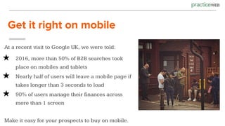 Get it right on mobile
At a recent visit to Google UK, we were told:
★ 2016, more than 50% of B2B searches took
place on mobiles and tablets
★ Nearly half of users will leave a mobile page if
takes longer than 3 seconds to load
★ 90% of users manage their finances across
more than 1 screen
Make it easy for your prospects to buy on mobile.
 