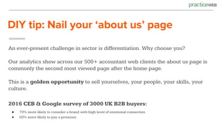 DIY tip: Nail your ‘about us’ page
An ever-present challenge in sector is differentiation. Why choose you?
Our analytics show across our 500+ accountant web clients the about us page is
commonly the second most viewed page after the home page.
This is a golden opportunity to sell yourselves, your people, your skills, your
culture.
2016 CEB & Google survey of 3000 UK B2B buyers:
● 79% more likely to consider a brand with high level of emotional connection
● 60% more likely to pay a premium
 