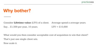 Why bother?
Consider Lifetime value (LTV) of a client. Average spend x average years.
Say... £1,500 per year, 10 years. LTV = £15,000
What would you then consider acceptable cost of acquisition to win that client?
That’s just one single client win.
Now scale it.
 