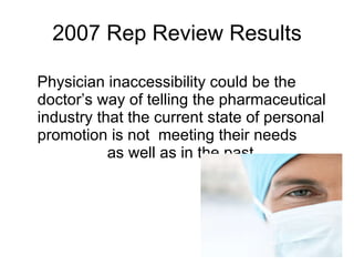 2007 Rep Review Results Physician inaccessibility could be the doctor’s way of telling the pharmaceutical industry that the current state of personal promotion is not  meeting their needs  as well as in the past. 