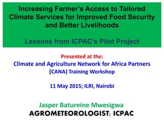 Presented at the:
Climate and Agriculture Network for Africa Partners
(CANA) Training Workshop
11 May 2015; ILRI, Nairobi
Jasper Batureine Mwesigwa
AGROMETEOROLOGIST; ICPAC
Increasing Farmer’s Access to Tailored
Climate Services for Improved Food Security
and Better Livelihoods
Lessons from ICPAC’s Pilot Project
 