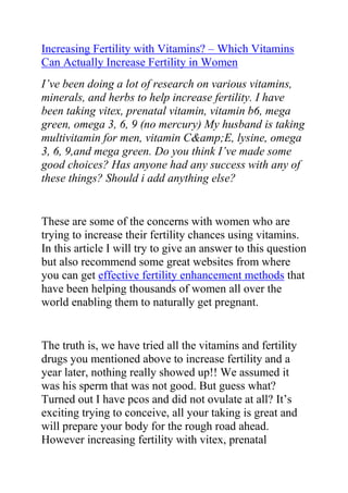  HYPERLINK quot;
http://www.articlesbase.com/pregnancy-articles/increasing-fertility-with-vitamins-which-vitamins-can-actually-increase-fertility-in-women-3080767.htmlquot;
 Increasing Fertility with Vitamins? – Which Vitamins Can Actually Increase Fertility in Women<br />I’ve been doing a lot of research on various vitamins, minerals, and herbs to help increase fertility. I have been taking vitex, prenatal vitamin, vitamin b6, mega green, omega 3, 6, 9 (no mercury) My husband is taking multivitamin for men, vitamin C&amp;E, lysine, omega 3, 6, 9,and mega green. Do you think I’ve made some good choices? Has anyone had any success with any of these things? Should i add anything else? <br />These are some of the concerns with women who are trying to increase their fertility chances using vitamins. In this article I will try to give an answer to this question but also recommend some great websites from where you can get effective fertility enhancement methods that have been helping thousands of women all over the world enabling them to naturally get pregnant.<br />The truth is, we have tried all the vitamins and fertility drugs you mentioned above to increase fertility and a year later, nothing really showed up!! We assumed it was his sperm that was not good. But guess what? Turned out I have pcos and did not ovulate at all? It’s exciting trying to conceive, all your taking is great and will prepare your body for the rough road ahead. However increasing fertility with vitex, prenatal vitamin, vitamin b6, mega green, omega 3, 6, 9 I really doubt.<br />Relax, try not to be so stress all the time, and the best way to do this is by having fun. Enjoy having sex and have it just anywhere in the house. Again, don’t stress so much about baby making? Keep things interesting and don’t time every time you sleep with your partner.<br />Those tips might help; however the best and most effective tips for curing infertility I can provide here that you get a copy of Lisa Olson’s Pregnancy Miracle guide. This is a great natural infertility cure guide that helped me so much and without it, I might still be struggling to get pregnant without any success. It has in it, a “5 step holistic infertility cure plan” which tackles your infertility from all possible angles and that alone can boost your conception chances by 40% or more.<br />Do you want to learn tips and tricks that will greatly enhance your fertility, enable you get pregnant quickly and give birth to a healthy kid?<br />Click here: The Pregnancy Miracle Guide, to read more about Lisa Olson’s natural infertility cure book.<br />