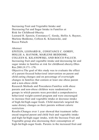 Increasing Fruit and Vegetable Intake and
Decreasing Fat and Sugar Intake in Families at
Risk for Childhood Obesity
Leonard H. Epstein, Constance C. Gordy, Hollie A. Raynor,
Marlene Beddome, Colleen K. Kilanowski, and
Rocco Paluch
Abstract
EPSTEIN, LEONARD H., CONSTANCE C. GORDY,
HOLLIE A. RAYNOR, MARLENE BEDDOME,
COLLEEN K. KILANOWSKI, AND ROCCO PALUCH.
Increasing fruit and vegetable intake and decreasing fat and
sugar intake in families at risk for childhood obesity.Obes
Res.2001;9:171–178.
Objective:The goal of this study was to evaluate the effect
of a parent-focused behavioral intervention on parent and
child eating changes and on percentage of overweight
changes in families that contain at least one obese parent
and a non-obese child.
Research Methods and Procedures:Families with obese
parents and non-obese children were randomized to
groups in which parents were provided a comprehensive
behavioral weight-control program and were encouraged
to increase fruit and vegetable intake or decrease intake
of high-fat/high-sugar foods. Child materials targeted the
same dietary changes as their parents without caloric
restriction.
Results:Changes over 1 year showed that treatment influ-
enced targeted parent and child fruit and vegetable intake
and high-fat/high-sugar intake, with the Increase Fruit and
Vegetable group also decreasing their consumption of
high-fat/high-sugar foods. Parents in the increased fruit and
 