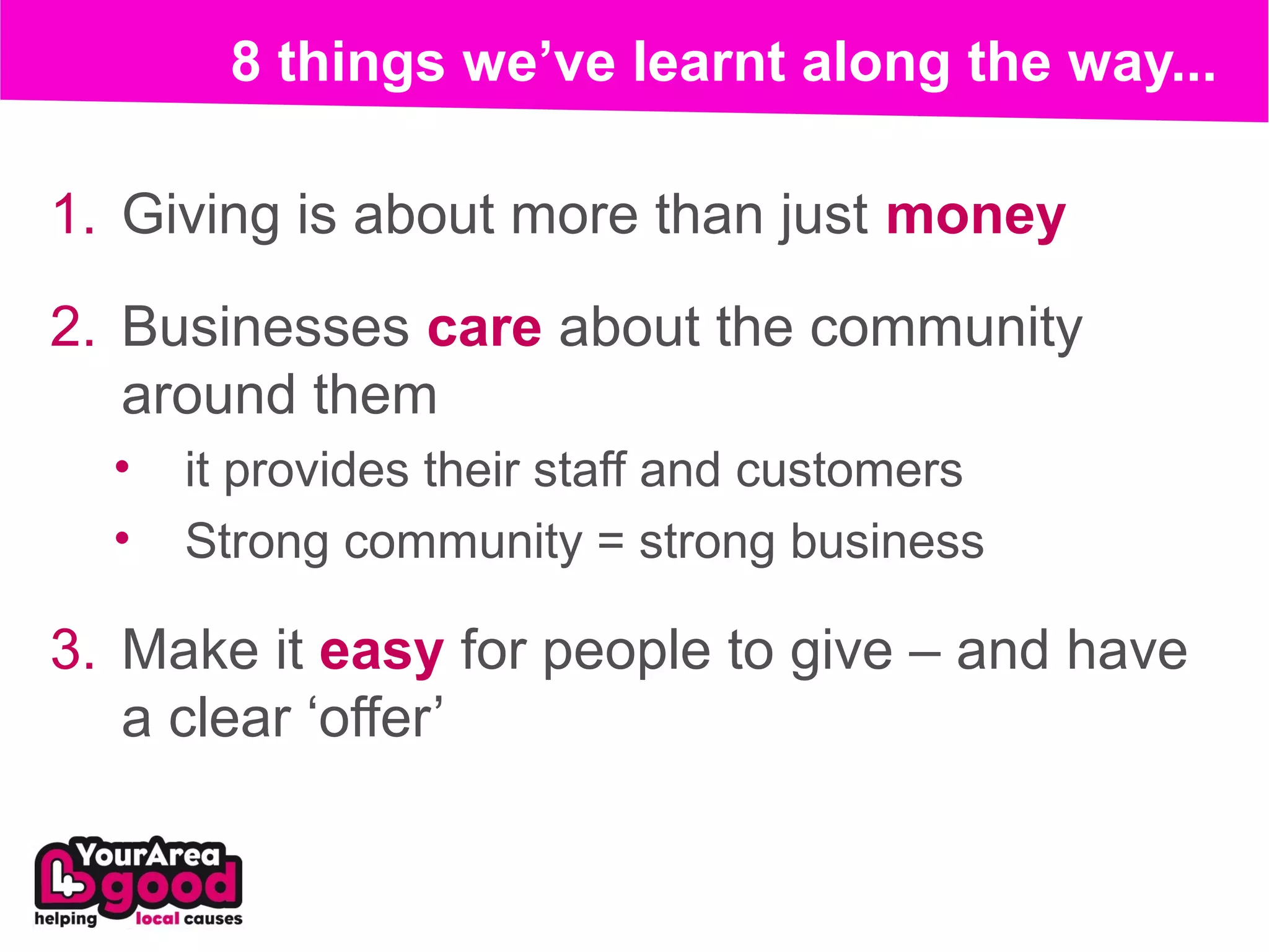 8 things we’ve learnt along the way...

1. Giving is about more than just money
2. Businesses care about the community
   around them
  •   it provides their staff and customers
  •   Strong community = strong business

3. Make it easy for people to give – and have
   a clear ‘offer’
 
