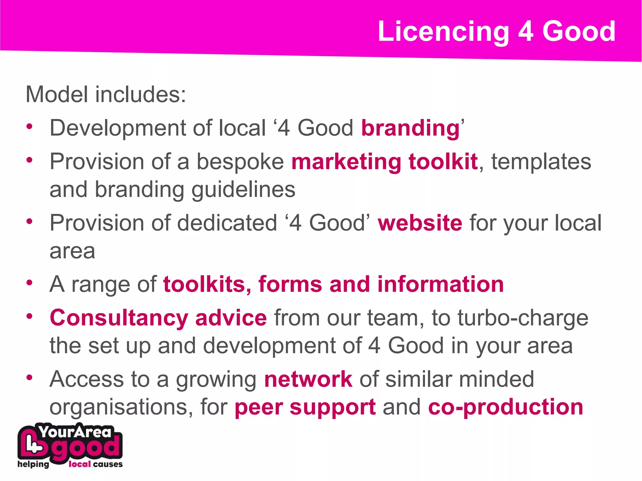 Licencing 4 Good

Model includes:
• Development of local ‘4 Good branding’
• Provision of a bespoke marketing toolkit, templates
  and branding guidelines
• Provision of dedicated ‘4 Good’ website for your local
  area
• A range of toolkits, forms and information
• Consultancy advice from our team, to turbo-charge
  the set up and development of 4 Good in your area
• Access to a growing network of similar minded
  organisations, for peer support and co-production
 