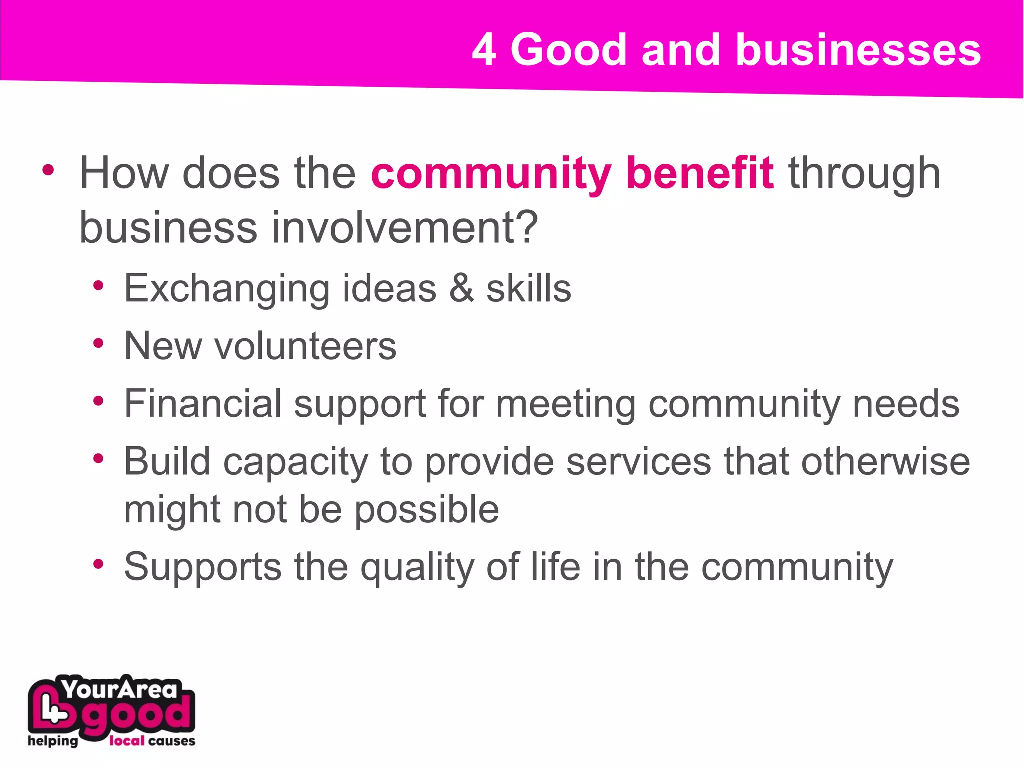 4 Good and businesses

• How does the community benefit through
  business involvement?
  • Exchanging ideas & skills
  • New volunteers
  • Financial support for meeting community needs
  • Build capacity to provide services that otherwise
    might not be possible
  • Supports the quality of life in the community
 