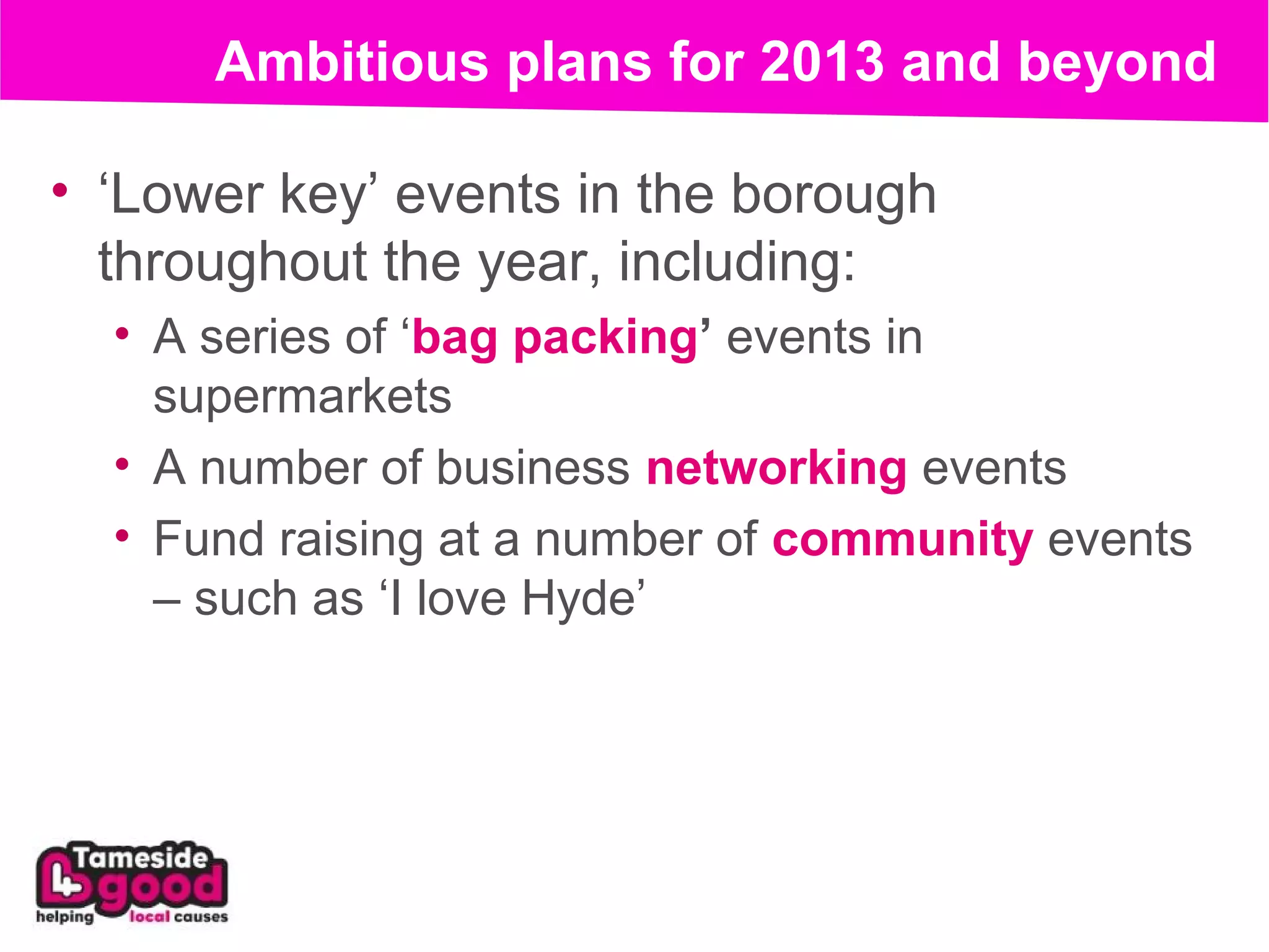Ambitious plans for 2013 and beyond

• ‘Lower key’ events in the borough
  throughout the year, including:
  • A series of ‘bag packing’ events in
    supermarkets
  • A number of business networking events
  • Fund raising at a number of community events
    – such as ‘I love Hyde’
 