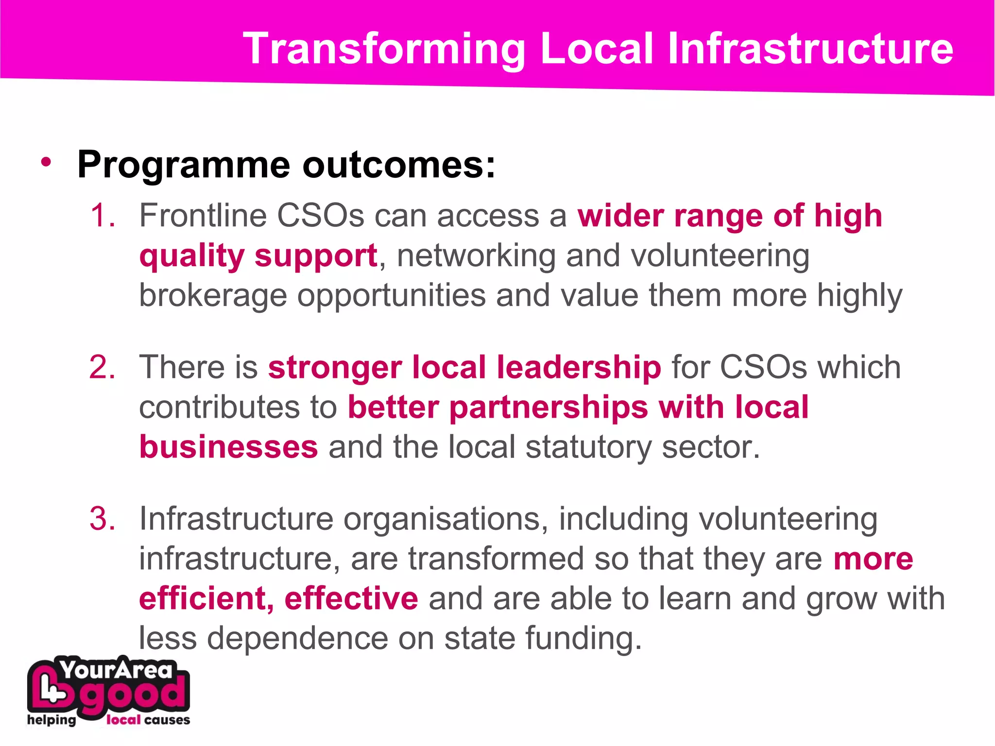 Transforming Local Infrastructure

• Programme outcomes:
  1. Frontline CSOs can access a wider range of high
     quality support, networking and volunteering
     brokerage opportunities and value them more highly

  2. There is stronger local leadership for CSOs which
     contributes to better partnerships with local
     businesses and the local statutory sector.

  3. Infrastructure organisations, including volunteering
     infrastructure, are transformed so that they are more
     efficient, effective and are able to learn and grow with
     less dependence on state funding.
 