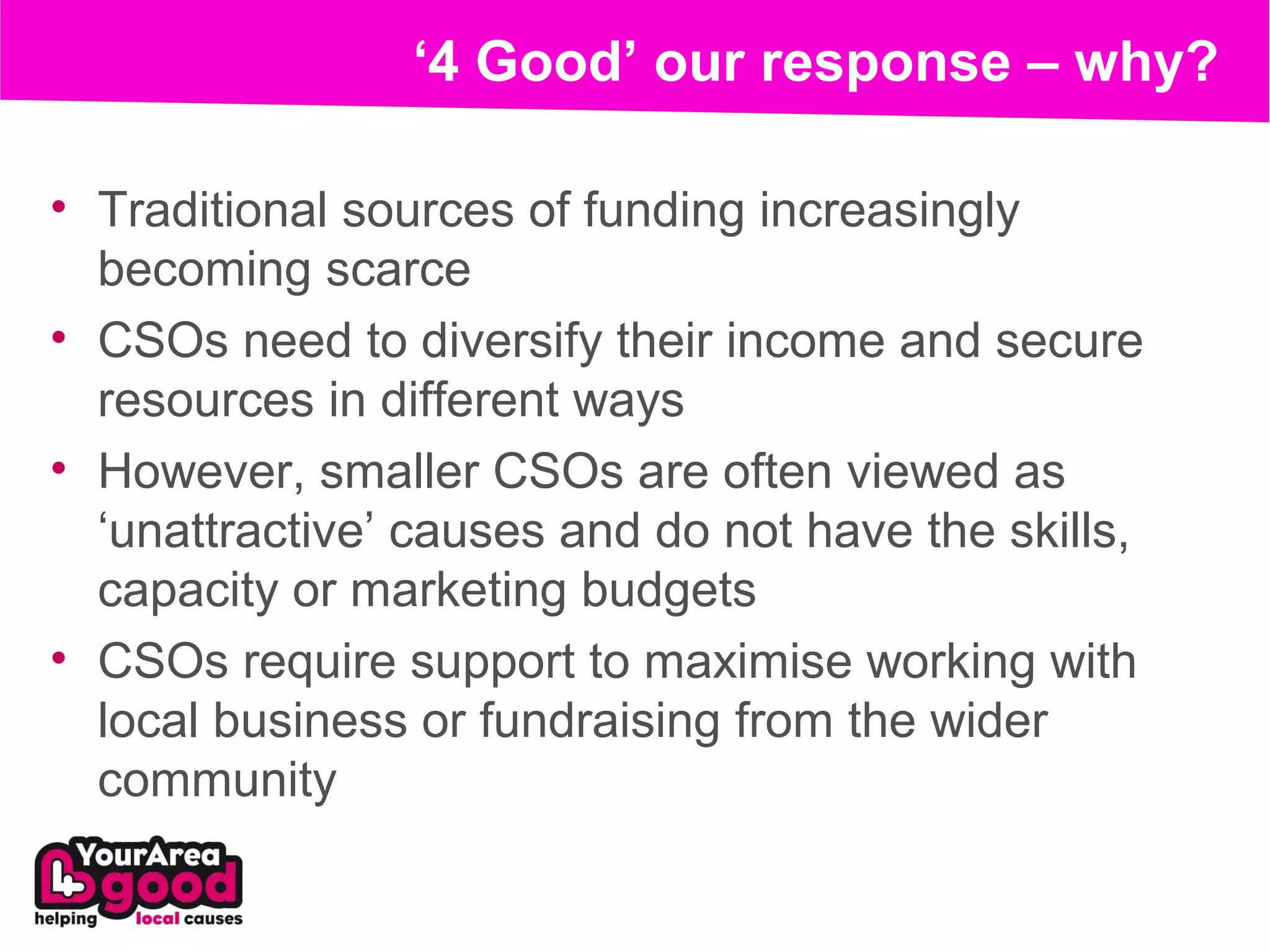 ‘4 Good’ our response – why?

• Traditional sources of funding increasingly
  becoming scarce
• CSOs need to diversify their income and secure
  resources in different ways
• However, smaller CSOs are often viewed as
  ‘unattractive’ causes and do not have the skills,
  capacity or marketing budgets
• CSOs require support to maximise working with
  local business or fundraising from the wider
  community
 