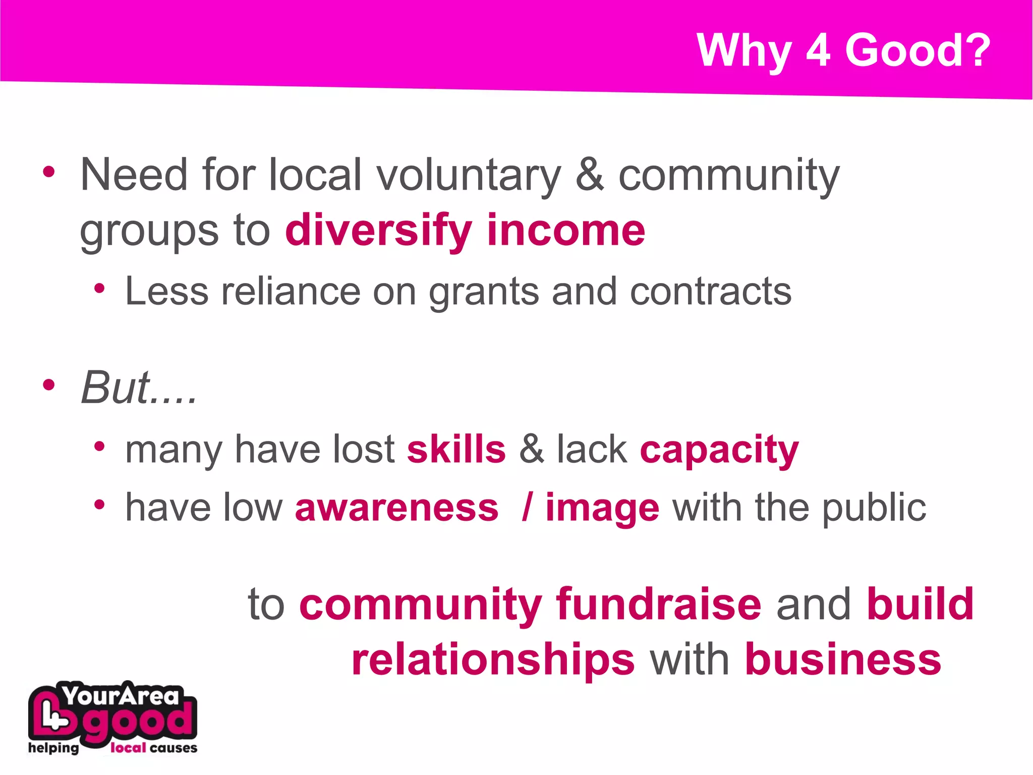 Why 4 Good?

• Need for local voluntary & community
  groups to diversify income
  • Less reliance on grants and contracts

• But....
  • many have lost skills & lack capacity
  • have low awareness / image with the public

            to community fundraise and build
                 relationships with business
 