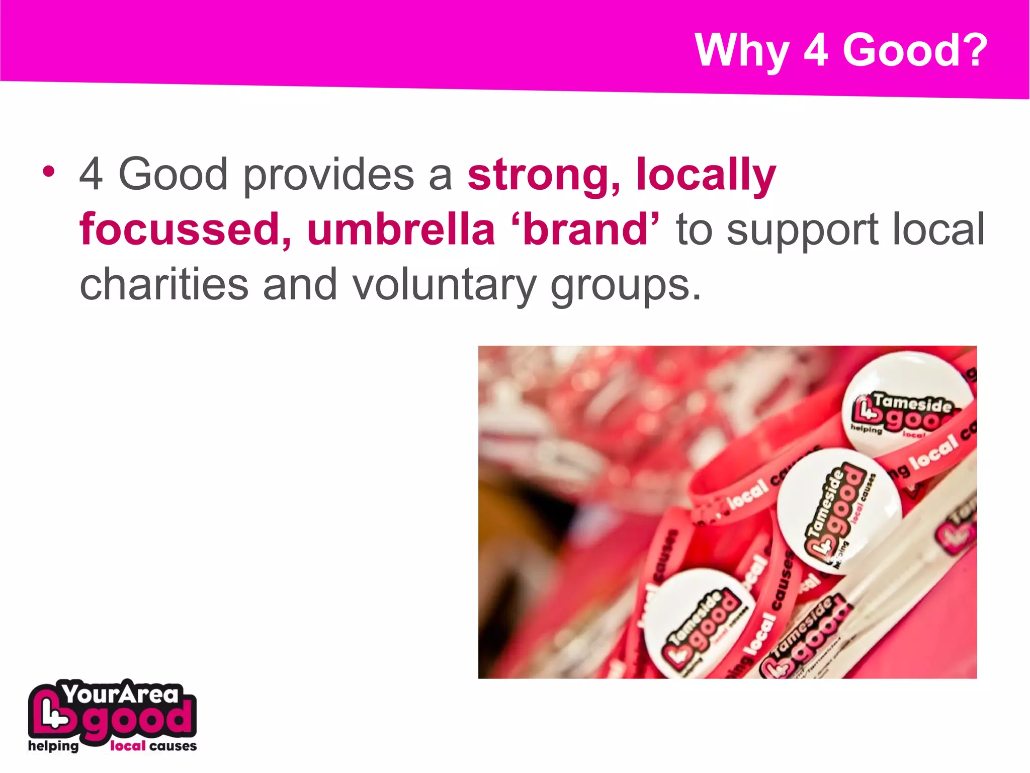 Why 4 Good?

• 4 Good provides a strong, locally
  focussed, umbrella ‘brand’ to support local
  charities and voluntary groups.
 