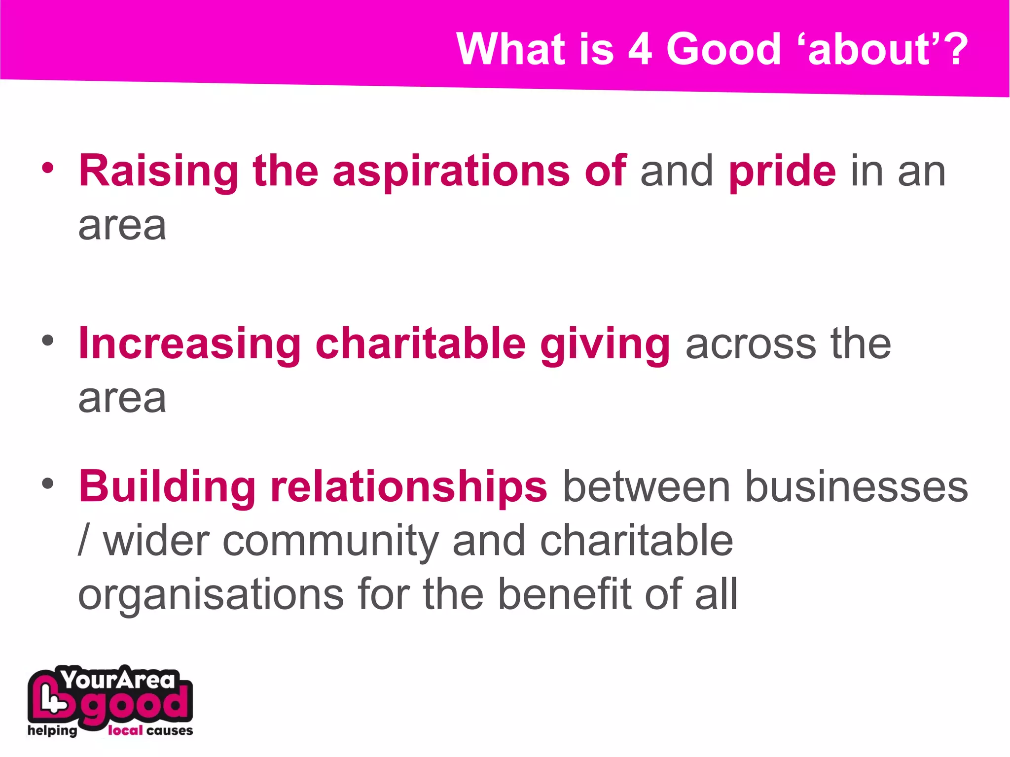 What is 4 Good ‘about’?

• Raising the aspirations of and pride in an
  area

• Increasing charitable giving across the
  area
• Building relationships between businesses
  / wider community and charitable
  organisations for the benefit of all
 