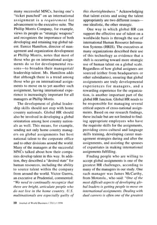 many successful MNCs, having one’s                   this shortsightedness. ” Acknowledging
 “ticket punched” on an international                that talent exists and using the talent
 assignment      is a requirement       for           appropriately are two different issues-
 advancement to the executive suite. The             one idealistic, the other strategic.
 Phillip Morris Company, for example,                    One way in which global HR can
 views its people as “strategic weapons”              support the effective use of talent on a
 and recognizes the importance of both               worldwide basis is through the use of
 developing and retaining top global tal-            international Human Resource Informa-
ent. Eunice Hamilton, director of man-               tion Systems (HRIS). The executives at
 agement and organization development                many organizations described their use
 at Phillip Morris, notes that most of               of this technology      as evidence that a
those who go on international      assign-           shift is occurring toward more strategic
ments do so for developmental          rea-          use of human talent on a global scale.
 sons-to    broaden their managerial/                Regardless of how global assignees are
leadership talent. Ms. Hamilton adds                 sourced (either from headquarters         or
that although there is a trend among                 other subsidiaries), ensuring that global
those who go on international      assign-           assignments      are truly developmental
ments to move on to yet another such                 experiences        for managers,      and a
assignment, having international expe-               rewarding experience for the organiza-
rience is increasingly important for all             tion, is another important part of the
managers at Phillip Morris.                          global HR function. Global HR needs to
    The development     of global leader-            be responsible      for managing several
ship skills should not stop with home                critical aspects of cross-national assign-
country nationals. Global HR should                  ments. Based on our research findings,
also be involved in developing a global              these include but are not limited to find-
orientation among host country nation-               ing appropriate employees who have
als as well. This means, for example,                the requisite skills for the assignments,
sending not only home country manag-                 providing cross-cultural      and language
ers on global assignments        but host            skills training, developing career man-
national talent to the corporate office              agement strategies during and after the
and to other divisions around the world.             assignments, and assisting the spouses
Many of the managers at the successful               of expatriates in making international
MNCs talked about how their compa-                   assignments fulfilling.
nies develop talent in this way. In addi-                Finding people who are willing to
tion, they described a “desired state” for           accept global assignments is one of the
human resources, including the ability               greatest HR challenges,       according to
to source talent within the company                  many of the managers in our study. One
from around the world. Victor Guerra,                such manager was James McCarthy,
an executive at Prudential, commented:               from Motorola., who said: “One of the
“We need to continually recognize that               most difSicult aspects of developing glo-
there are bright, articulate people who              bal leaders is getting people to move on
do not live in the home country. U.S.                international assignments. Dealing with
multinationals are especially guilty of              dual careers is often one of the greatest

10   Journal   of World Business   / 33( 1) / 1998
 