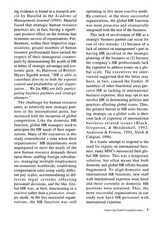ing evidence is found in a research arti-        operating in this more reactive mode.
cle by Huselid         in the Academy       of   By contrast,     at the more successful
Management Journal (1995). Huselid               organizations,    the global HR function
found that strategic human resource              was more proactive and strategically
practices are, in fact, having a signifi-        integrated with the rest of the business.
cant positive effect on the bottom-line             This lack of involvement of HR as a
economic success of organizations. Fur-          strategic business partner can occur for
thermore, within their respective orga-          one of two reasons: (1) because of a
nizations, greater numbers of human              lack of interest on management’s part in
resource professionals have earned the           having HR involved in the strategic
respect of their managerial         counter-     planning of the business or (2) because
parts by demonstrating the worth of HR           the company’s HR professionals        lack
in terms of strategic advantage and eco-         the expertise to address issues on a glo-
nomic gain. As Harrison of Bristol-              bal scale. The executives       we inter-
Myers Squibb noted, “HR is able to               viewed suggested that the latter may
contribute directly to both the expense          have, in fact, caused the former. If
control and profitability of our organi-
                                                 members of other functional areas per-
zation.. . . We [in HR] are fully partici-
                                                 ceive HR as lacking in international
pating business partners and strategic
                                                 business expertise, they may opt to not
planners.”
                                                 involve HR in deternining policies and
   The challenge for human resource
                                                 practices affecting global issues. Thus,
units, as relatively new strategic part-
                                                 the greatest barrier to HR units becom-
ners in the international        arena, has
                                                 ing strategic on a global scale is their
increased with the inception of global
                                                 own lack of expertise of international
competition.       Like the domestic       HR
                                                 business-related         issues  (Black,
function, global HR managers need to
                                                 Gregersen,       & Mendenhall,      1992;
anticipate the HR needs of their organi-
                                                 Anderson      & Fenton, 1993; Stroh &
zations. Many of the executives in this
study remembered          a time when their      Caligiuri, 1998).
organizations’      HR departments       were       In a frantic attempt to respond to the
unprepared       to meet the needs of the        need for experts on international busi-
new human resource demands thrust                ness, many MNCs outsourced their glo-
upon them: staffing foreign subsidiar-           bal HR duties. This was a temporary
ies, managing multiple employment                solution,    but often meant that both
environments       worldwide, establishing       domestic and global HR efforts became
compensation rates using vastly differ-          fragmented.      To align domestic     and
ent pay scales, accommodating          to dif-   international    HR functions, new staff
ferent      legal    systems     affecting       with international expertise were hired
personnel decisions, and the like. Glo-          and those currently in domestic HR
bal HR was, at best, functioning          in a   positions     were retrained.   Thus, the
reactive rather than a proactive, strate-        more successful organizations       in our
gic mode. At the less successful organi-         study now have HR personnel           with
zations.     the HR function       was still     international expertise.

                                                             Improving   Global Competitiveness   7
 
