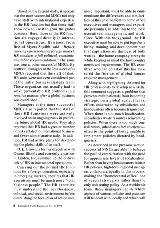 Based on the current study, it appears           more important, must be able to com-
that the most successful MNCs not only              municate the differences and similari-
have staff with international expertise             ties of this environment to home office
in the HR function but that these staff             executives and managers and expatri-
know how to use it to grow the global               ate personnel, in addition to the local
business. Here, those in the HR func-               executives,    management,      and work-
tion are engaged directly in interna-               force. With this background,         the HR
tional operations.       Harrison,   from           executive must be able to put together a
Bristol-Myers     Squibb, said, “Before             hiring, training, and development plan
entering into a potential foreign market,           that capitalizes     on the best of both
HR conducts a full political, economic,             worlds-the     home company strengths
and labor recommendation.” The same                 while keeping in mind the host country
was true at other successful MNCs. By               norms and requirements. The HR exec-
contrast, managers at the less successful           utive who can do all of this has mas-
MNCs reported that the staff of their               tered the fine art of global human
HR units were not even considered part              resource management.
of the initial business strategy team.                 Along with highlighting the need for
These organizations        usually had to           HR professionals to develop new skills,
solve preventable      HR problems in a             this comment suggests a problem that
reactive manner after a global business             prevents multinationals from becoming
was established.                                    strategic    on a global scale; that is,
   Managers     at the more successful              efforts undertaken by subsidiaries and
MNCs also reported that the staff of                headquarters often become fragmented.
their HR functions        were actively             When there is too much localization,
involved on an ongoing basis in predict-            subsidiaries waste resources reinventing
ing future global HR needs. They also               policies. When there is too much cen-
reported that HR had a greater number               tralization, subsidiaries feel restricted-
of tasks related to international business          often to the point of being unable to
and fewer administrative tasks. In addi-            implement policies dictated by head-
tion, HR had active plans for develop-              quarters.
ing the global skills of its staff.                    As described in the previous section,
   D. L. Brown, a former executive with             successful MNCs are able to balance
Owens Illinois and currently a partner              the goal of centralization with the need
in Linden, Inc, summed up the critical              for appropriate levels of localization.
role of HR in international operations:             Rather than having headquarters initiate
   Carrying out the normal HR func-                 HR policies, high-level regional manag-
tions for a foreign operation, especially           ers collaborate equally in this process,
in emerging markets, requires that HR               making the “home/central       office” one
executives must be much more “total                 of several strategists rather than the
business people.” The HR executive                  only unit setting policy. As a worldwide
must understand      the local business,            team, these managers decide which
political, and social environment before            aspects of various policies and practices
establishing the local plan of action and,          will be dealt with locally and which will

8   Journal   of World Business   / 33( 1) / 1998
 