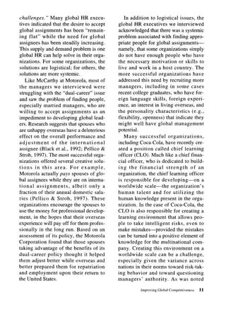 challenges. ” Many global HR execu-             In addition to logistical issues, the
tives indicated that the desire to accept    global HR executives we interviewed
global assignments has been “remain-         acknowledged that there was a systemic
ing flat” while the need for global          problem associated with finding appro-
assignees has been steadily increasing.      priate people for global assignments-
This supply and demand problem is one        namely, that some organizations simply
global HR can help solve in their orga-      do not have enough people who have
nizations. For some organizations, the       the necessary motivation           or skills to
solutions are logistical; for others, the    live and work in a host country. The
solutions are more systemic.                 more successful        organizations       have
   Like McCarthy at Motorola, most of        addressed this need by recruiting more
the managers      we interviewed      were   managers,      including      in some cases
struggling with the “dual-career” issue      recent college graduates, who have for-
and saw the problem of finding people,       eign language skills, foreign experi-
especially married managers, who are         ence, an interest in living overseas, and
willing to accept assignments        as an   the personality      characteristics      (e.g.,
impediment to developing global lead-        flexibility, openness) that indicate they
ers. Research suggests that spouses who      might well have global management
are unhappy overseas have a deleterious      potential.
effect on the overall performance      and      Many successful          organizations,
adjustment       of the international        including Coca-Cola, have recently cre-
assignee (Black et al., 1992; Pellico &      ated a position called chief learning
Stroh, 1997). The most successful orga-      officer (CLO). Much like a chief finan-
nizations offered several creative solu-     cial officer, who is dedicated to build-
tions in this area. For example,             ing the financial          strength      of an
Motorola actually pays spouses of glo-       organization, the chief learning officer
bal assignees while they are on interna-     is responsible      for developing-on            a
tional assignments,        albeit only a     worldwide scale-the           organization’s
fraction of their annual domestic sala-      human talent and for utilizing               the
ries (Pellico & Stroh, 1997). These          human knowledge present in the orga-
organizations encourage the spouses to       nization. In the case of Coca-Cola, the
use the money for professional develop-      CL0 is also responsible for creating a
ment, in the hopes that their overseas       learning environment that allows peo-
experience will pay off for them profes-     ple to take intelligent        risks, even to
sionally in the long run. Based on an        make mistakes-provided            the mistakes
assessment of its policy, the Motorola       can be turned into a positive element of
Corporation found that those spouses         knowledge for the multinational           com-
taking advantage of the benefits of its      pany. Creating this environment             on a
dual-career    policy thought it helped      worldwide      scale can be a challenge,
them adjust better while overseas and        especially    given the variance across
better prepared them for repatriation        nations in their norms toward risk-tak-
and employment       upon their return to    ing behavior and toward questioning
the United States.                           managers’      authority.      As was noted

                                                          Improving   Global Competitiveness   11
 