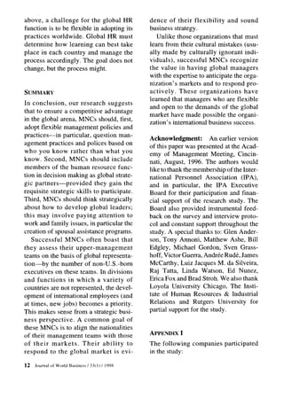 above, a challenge for the global HR                dence of their flexibility      and sound
function is to be flexible in adopting its          business strategy.
practices worldwide. Global HR must                    Unlike those organizations that must
determine how learning can best take                learn from their cultural mistakes (usu-
place in each country and manage the                ally made by culturally ignorant indi-
process accordingly. The goal does not              viduals), successful MNCs recognize
change, but the process might.                      the value in having global managers
                                                    with the expertise to anticipate the orga-
                                                    nization’s markets and to respond pro-
SUMMARY                                             actively.   These organizations      have
                                                    learned that managers who are flexible
In conclusion,     our research suggests
                                                    and open to the demands of the global
that to ensure a competitive advantage
                                                    market have made possible the organi-
in the global arena, MNCs should, first,
                                                    zation’s international business success.
adopt flexible management policies and
practices-in     particular, question man-
                                                    Acknowledgment:         An earlier version
agement practices and polices based on
                                                    of this paper was presented at the Acad-
who you know rather than what you                   emy of Management Meeting, Cincin-
know. Second, MNCs should include                   nati, August, 1996. The authors would
members of the human resource func-                 like to thank the membership of the Inter-
tion in decision making as global strate-           national Personnel Association (IPA),
gic partners-provided         they gain the         and in particular, the IPA Executive
requisite strategic skills to participate.          Board for their participation and finan-
Third, MNCs should think strategically              cial support of the research study. The
about how to develop global leaders;                Board also provided instrumental feed-
this may involve paying attention to                back on the survey and interview proto-
work and family issues, in particular the           col and constant support throughout the
creation of spousal assistance programs.            study. A special thanks to: Glen Ander-
   Successful     MNCs often boast that             son, Tony Annoni, Matthew Ashe, Bill
they assess their upper-management                  Edgley, Michael Gordon, Sven Grass-
teams on the basis of global representa-            hoff, Victor Guerra, Andree Rude, James
tion-by     the number of non-U.S.-born             McCarthy, Luiz Jacques M. da Silveira,
executives on these teams. In divisions             Raj Tatta, Linda Watson, Ed Nunez,
and functions      in which a variety of            Erica Fox and Brad Stroh. We also thank
countries are not represented, the devel-           Loyola University Chicago, The Insti-
opment of international employees (and              tute of Human Resources & Industrial
at times, new jobs) becomes a priority.             Relations and Rutgers University for
This makes sense from a strategic busi-             partial support for the study.
ness perspective.      A common goal of
these MNCs is to align the nationalities
of their management teams with those                APPENDIX I
of their markets.        Their ability    to        The following   companies    participated
respond to the global market is evi-                in the study:

12   Journal of World   Business / 33(l)   / 1998
 