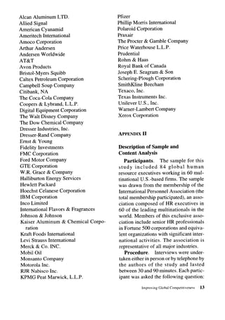 Alcan Aluminum LTD.                  Pfizer
Allied Signal                        Phillip Morris International
American Cyanamid                    Polaroid Corporation
Ameritech International              Praxair
Amoco Corporation                    The Procter & Gamble Company
Arthur Andersen                      Price Waterhouse L.L.P.
Andersen Worldwide                   Prudential
AT&T                                 Rohm & Haas
Avon Products                        Royal Bank of Canada
Bristol-Myers Squibb                 Joseph E. Seagram & Son
Caltex Petroleum Corporation         Schering-Plough Corporation
Campbell Soup Company                SmithKline Beecham
Citibank, NA                         Texaco, Inc.
The Coca-Cola Company                Texas Instruments Inc.
Coopers & Lybrand, L.L.P.            Unilever U.S., Inc.
Digital Equipment Corporation        Warner-Lambert Company
The Walt Disney Company              Xerox Corporation
The Dow Chemical Company
Dresser Industries, Inc.
Dresser-Rand Company                 APPENDIX   II
Ernst & Young
Fidelity Investments                 Description of Sample and
FMC Corporation                      Content Analysis
Ford Motor Company                      Participants.     The sample for this
GTE Corporation                      study included       84 global    human
W.R. Grace & Company                 resource executives working in 60 mul-
Halliburton Energy Services          tinational U.S.-based firms. The sample
Hewlett Packard                      was drawn from the membership of the
Hoechst Celanese Corporation         International Personnel Association (the
IBM Corporation                      total membership participated), an asso-
lnco Limited                         ciation composed of HR executives in
International Flavors & Fragrances   60 of the leading multinationals    in the
Johnson & Johnson                    world. Members of this exclusive asso-
Kaiser Aluminum & Chemical Corpo-    ciation include senior HR professionals
    ration                           in Fortune 500 corporations and equiva-
Kraft Foods International            lent organizations with significant inter-
Levi Strauss International           national activities. The association is
Merck & Co. INC.                     representative of all major industries.
Mobil Oil                               Procedure.     Interviews were under-
Monsanto Company                     taken either in person or by telephone by
Motorola Inc.                        the authors of the study and lasted
RJR Nabisco Inc.                     between 30 and 90 minutes. Each partic-
KPMG Peat Marwick, L.L.P.            ipant was asked the following question:

                                                Improving   Global Competitiveness   13
 