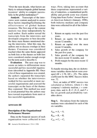 “Over the next decade, what factors are            ways. First, taking into account that
likely to enhance/impede global human              these corporations represented a vari-
resources’ ability to compete success-             ety of industries, a standardized profit-
fully in the global marketplace?”                  ability and growth score was created.
   Analysis.      Transcripts of the inter-        Using data from Forbes’ Annual Report
views were content analyzed to assess              on American Industry (January, 1996),
those factors impeding/facilitating     the        both industry medians and company
effectiveness        of global     human           data were collected for all of the follow-
resources. The first step of the content           ing:
analysis was done independently          by
each author. Each author reread the                1.   Return on equity over the past five
transcripts    from the interviews     and              years,
developed categories to best describe              2.   Return on equity for the most
the three main themes mentioned dur-                    recent 12 months,
ing the interviews. After this step, the           3.   Return on capital over the most
authors met to discuss overlaps in their                recent 12 months,
themes. Consensus         was considered           4.   Sales growth of the company for
reached when the same theme appeared                    the past five years,
on both lists or the themes on both lists          5.   Sales growth of the company for
were considered similar enough except                   the most recent 12 months, and
for the term used to describe it.                  6.   Profit margin for the most recent 12
   Evaluation.       The next step was to               months.
create an index to differentiate     more
successful and less successful organiza-           To handle missing data, the six dichoto-
tions (described in Appendix III). Once            mous variables shown below were aver-
a list of these organizations was created,         aged (M = 1.70, SD = .25). The alpha
the authors separated the transcripts              coefficient for the MNC Success Index
based on whether the interviewees                  was .72.
worked for less successful or more suc-               Next, an index of MNC success was
cessful organizations and assessed the
                                                   calculated   as follows, where I = the
transcripts on the basis of the themes             company’s industry median, c = com-
they contained. This method was used               pany data, and A, B, C, D, E, and F =
to avoid potential bias the authors may            the six growth and profitability    vari-
have toward respondents from more or               ables above.
less successful organizations.
                                                   Step 1. Deviations from the industry
                                                   medians were calculated for each of the
APPENDIX III
                                                   six variables.

Description of the Organizational                  A dev=Ac-Ai
Performance Measure
                                                   B dev = B, - Bi
   Data on the financial success of each
organization   were collected    in two            Cd,>= Cc - Ci

14   Journal   of World Business   / 3X1) / 1998
 