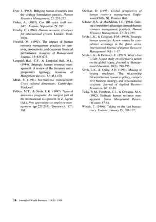 Dyer, 1. (1983). Bringing human resources into        Shenkar, 0. (1995). Global perspectives             ol
      the strategy formulation process. Human               humun resource        management.        Engle-
      Resource Management, 22: 257-212.                      wood Cliffs, NJ: Prentice Hall.
Fisher,      A., (1997). Can HR make itself use-      Schuler, R.S., & MacMillan, I.C. (1984). Gain-
          ful?... Fortune, September 29, 283.                ing competitive advantage through human
Hendry, C. (1994). Human resource strategies                 resource management      practices. Human
     for international growth. London: Rout-                Resource Management, 23: 241-255.
      ledge.                                          Stroh, L.K., & Caligiuri, P.M. (1998). Strategic
Huselid, M. (1995). The impact of human                     human resources: A new source for com-
                                                            petitive advantage in the global arena.
       resource management practices on turn-
                                                            International Journal of Human Resource
       over, productivity, and corporate financial
                                                            Management, 9(l): 1-17.
       performance.      Academy of Management
                                                      Stroh. L.K., & Dennis. L.E. (1997). What’s fair
       Journal, 38: 635672.
                                                             is fair: A case study on affirmative action
Lengnick-Hall,      C.F., & Lengnick-Hall,    M.L.
                                                            on the global scene. Journal of Manage-
       (1988). Strategic human resource man-
                                                            ment Education, 20(3): 390-396.
       agement: A review of the literature and a
                                                      Stroh, L.K., & Reilly, A.H. (1994). Making or
       progressive       tYPologY.   Academy     of
                                                            buying      employee:    The      relationship
       Mangement Review, 13: 454-410.
                                                            between human resources policy, compet-
Mead, R. (1994). International management:                  itive business strategy, and orgainzational
       Cross cultural dimensions. Cambridge:                structure. Journal of Applied Business
       Blackwell.                                           Resources, 10: 12- 18.
Pellico, M.T., & Stroh, L.K. (1997). Spousal          Tichy, N.M., Fombran, C.J., & Devanna, M.A.
       assistance programs: An integral part of              (1982). Strategic human resource man-
       the international assignment. In Z. Aycan            agement.      Sloan   Mungement        Review,
       (Ed.), New approaches to employee man-                (Winter): 47-61.
       agement (pp.227-243).       Greenwich, CT:     Woods, T. (1996). Taking on the last bureau-
       JAI.                                                 cracy. Fortune, January 15, 105-107.




16   Journal   of World Business   / 33( 1) / 1998
 