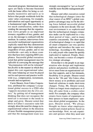 structured program. International man-        strongly encouraged to “get on board”
agers are likely to become frustrated         with the more flexible management phi-
with the home office for being so cul-        losophy.
turally insensitive       and naive as to         Shearer and other executives noted
believe that people worldwide hold the        that technological      changes (once the
 same value concerning,      for example,     clear source of an MNC’s global com-
individualism and equal opportunity as        petitive advantage) may not be the driv-
a fundamental     right. Because there is     ing force behind successful           global
too much centralization,       rather than    companies in the next decade. Our cur-
 sending the message that the organiza-       rent environment       is so sophisticated
tion views people as an important             that the technological changes compa-
resource, regardless of race, gender, and     nies make can be replicated in a very
so on, the message is confused with the       short period of time-and           in many
medium. In contrast, interviewees from        countries concurrently. The sheer speed
successful multinational organizations        of technological change is so rapid that
explicitly stated that they demonstrate       all smart companies can very quickly
their appreciation for their employees        replicate and introduce the same new
(regardless of race, gender, and so on)       technology. According to Ms. Shearer,
worldwide-not         only in those coun-     it is only people who cannot be quickly
tries that have laws requiring EEO com-       replicated or replaced. People, there-
pliance. Successful global executives         fore, can become a source of competi-
noted that global management must be          tive strategic advantage.
in.exibZe in conveying the message that           Given that it is the people in an orga-
“discrimination     will not be tolerated”    nization who design and implement
butflexible in the manner in which they       policies and practices worldwide, exec-
impart this core organizational      value.   utives must foster an organizational cul-
The same balancing act must be played         ture that supports, and in fact demands,
out for each process and practice world-      flexibility in its people. Shearer noted
wide (e.g., compensation,     recruitment,    that in the ’30s and ’40s Caltex often
rewards and recognition).                     threw money at its problems and used
    Carrie Shearer, from Caltex Corpora-      band-aid solutions to make short-term
tion, attributed her company’s excep-         changes. Today, Ms. Shearer noted,
tional global success to a CEO who            Caltex no longer treats employees as if
“supports movement into the 21st cen-         they all came from a cookie-cutter
tury” by getting rid of management            mold. For example, the company often
thinking that does not recognize the          creates focus teams of expatriates or
need (or is resistant to the need) to         their spouses to learn employees’ opin-
adapt and grow. Shearer noted that            ions about global assignments.         In the
those in Caltex’s executive suite felt        past, Shearer       noted,   “We always
strongly about the need for change in its     thought     we knew what employees
organizational    culture in the direction    wanted and created policies based on
of more flexible management practices         our knowledge. Now, we ask expatri-
and that the management          team was     ates and spouses what they need and

                                                           Improving   Global Competitiveness   3
 