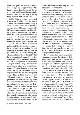 want. No question         is too trivial.”           often irrelevant because they are too
“Tweaking”        no longer works, Ms.               ethnocentric in orientation.
Shearer says. Employees           at Caltex             As an executive from one company
begin each problem-solving        project by         noted (name withheld),          “Companies
throwing      out the old way of doing               must move away from being ‘relational’
things and start with a blank slate.                 [whereby decisions are made based on
   As Ms. Shearer strongly suggested,                who you know] to ‘transactional’
to introduce flexibility into the organi-            [whereby decisions are based on what
zational culture may mean having to                  you know]. The pendulum eventually
“dust old mentalities” out of the man-               needs to swing to the center, but for the
agement team. This can be especially                 time being, we must swing to the
difficult for managers involved in solv-             extreme to meet current needs. Some
ing problems and establishing policy,                managers at the less successful organi-
when the same approaches may have                    zations rationalized relational decision
been used for decades. Many managers                 making as a “more efficient” model for
indicated that they had been given six               making decisions about company poli-
months or less to “get on board” and                 cies and practices. At the more success-
accept the new methods of decision                   ful MNCs, however,           the managers
making and flexible thinking. Many of                recognized     that politically   contrived
the organizations     we studied found it            decision making based on who you
necessary to let those go who could not              know is a shortsighted and detrimental
get “on board.” Needless to say, this                management technique.
often meant many faces changed within                   To overcome this mentality, execu-
the organizational      hierarchy. In less           tives must question the origins of deci-
successful MNCs, relational processes                sions about policies and practices that
took on much greater significance.                   affect their organizations worldwide. If
Managers at these organizations         were         managers are held more highly account-
less willing to adapt new, more flexible             able for soliciting input from the vari-
ways of thinking because that would                  ous global businesses affected by their
entail “letting go” of friends and col-              policies, they will begin to make deci-
leagues who were not able to “get on                 sions based less on their relational net-
board.” Thus, globally diverse and pos-              work and more on the true global
sibly conflicting    opinions were often             environment.      At Amoco, recognition
ignored in favor of maintaining social               of the importance        of this approach
networks and the current relational con-             resulted    in the global HR function
tract, whereby the most important deter-             totally revamping the way it worked. To
minant of decisions is who you know                  begin this process, the staff in Amoco’s
rather    than what you know. Our                    global HR function         spent one year
research     showed that MNCs suffer                 accounting for the tasks they do. The
when the network for decision making                 initial thrust was internal, so they could
does not elicit complete information                 prove to themselves         that they were
from the global environment.        Policies         undertaking “value-added” work. They
and practices get bogged down and are                even developed a set of core policies

4   Journal   of World Business   ! 33(I)   ! 1998
 