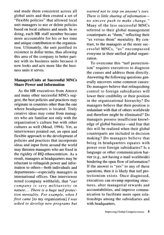 and made them consistent          across all    warned not to step on anyone’s toes.
global units and then created a set of          There is little sharing of information-
“flexible policies” that allowed local          no sincere push to make change.”
unit managers to use or delete policies         Many of the less successful             MNCs
based on local cultures and needs. In so        referred to their global management
doing, each HR staff member became              counterparts as “them,” reflecting their
more accountable        for his or her time     “us versus them” mentality. By con-
and unique contribution to the organiza-        trast, to the managers at the more suc-
tion. Ultimately,     the unit justified its    cessful    MNCs, “us” encompassed
existence in dollar terms, thus allowing        everyone in their unified global organi-
this area of the company to better part-        zation.
ner with its business units because it
                                                   To overcome this “turf protection-
now looks and acts more like the busi-
                                                ism” requires executives to diagnose
ness units it serves.
                                                the causes and address them directly.
                                                Answering the following questions gen-
Managers/Units at Successful        MNCs        erally uncovers some common causes:
Share Power and Information
                                                Do managers believe that relinquishing
    As the HR executives from Amoco             control to foreign subsidiaries            will
 and many other successful MNCs sug-            lower their credibility or their position
 gest, the best policies and practices may      in the organizational        hierarchy?     Do
 originate in countries other than the one      managers believe that their position is
 where headquarters       is located. Truly     redundant with that of others worldwide
 creative ideas may come from manag-            and therefore might be eliminated? Do
 ers who are familiar not only with the         managers possess insufficient knowl-
 organization’s    culture but with other       edge of global business-and           fear that
 cultures as well (Mead, 1994). Yet, as
                                                this will be realized when their global
 interviewees pointed out, an open and
                                                counterparts      are included in decision
 flexible approach to the development of
                                                making? Do managers             believe that
 policies and practices that incorporate
                                                being in headquarters          equates with
 ideas and input from around the world
                                                power over foreign subsidiaries?           Is a
 may threaten managers who are fixed in
                                                language or other communication            bar-
 the rigidity of HQ ethnocentrism.       As a
 result, managers at headquarters may be        rier (e.g., not having e-mail worldwide)
 reluctant to relinquish power and infor-       hindering the open flow of information?
 mation to others-both       individuals and    If the answer is “yes” to any of these
 departments-especially         managers in     questions, then it is likely that turf pro-
 international offices. One interviewee         tectionism     exists. Once diagnosed,
 noted (company withheld), that “our            executives can revamp reporting struc-
 company       is very militaristic        in   tures, alter managerial         rewards and
 nature.. . . There is a huge turf protec-      accountabilities,     and improve commu-
 tion mentality. For example, when Z            nication to facilitate more open rela-
first came [to my organization]         Z was   tionships among the subsidiaries           and
asked to develop new programs             but   with headquarters.

                                                             Improving Global Competitiveness   5
 