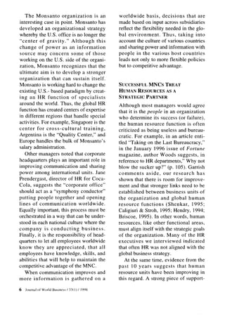 The Monsanto        organization      is an         worldwide      basis, decisions   that are
interesting case in point. Monsanto has                made based on input across subsidiaries
developed an organizational          strategy          reflect the flexibility needed in the glo-
whereby the U.S. office is no longer the               bal environment.       Thus, taking into
“center of gravity.”        Although       this        account the culture of various countries
change of power as an information                      and sharing power and information with
source may concern some of those                       people in the various host countries
working on the U.S. side of the organi-                leads not only to more flexible policies
zation, Monsanto recognizes that the                   but to competitive advantage.
ultimate aim is to develop a stronger
organization     that can sustain itself.
Monsanto is working hard to change the                 SUCCESSFULMNCs TREAT
existing U.S.- based paradigm by creat-                HUMANRESOURCESASA
ing an HR function          of specialists             STRATEGICPARTNER
around the world. Thus, the global HR                  Although most managers would agree
function has created centers of expertise              that it is the people in an organization
in different regions that handle special               who determine its success (or failure),
activities. For example, Singapore is the              the human resource function is often
center for cross-cultural          training,           criticized as being useless and bureau-
Argentina is the “Quality Center,” and                 cratic. For example, in an article enti-
Europe handles the bulk of Monsanto’s                  tled “Taking on the Last Bureaucracy,”
salary administration.                                 in the January 1996 issue of Fortune
   Other managers noted that corporate                 magazine, author Woods suggests, in
headquarters plays an important role in                reference to HR departments,” Why not
improving communication          and sharing           blow the sucker up?” (p. 105). Garrish
power among international units. Jane                  comments       aside, our research       has
Prendergast, director of HR for Coca-                  shown that there is room for improve-
Cola, suggests the “corporate office”                  ment and that stronger links need to be
should act as a “symphony conductor”                   established between business units of
putting people together and opening                    the organization      and global human
lines of communication          worldwide.             resource functions      (Shenkar,     1995;
Equally important, this process must be                Caligiuri & Stroh, 1995; Hendry, 1994;
orchestrated in a way that can be under-               Briscoe, 1995). In other words, human
stood in each national culture where the               resources, like other functional areas,
company      is conducting        business.            must align itself with the strategic goals
Finally, it is the responsibility of head-             of the organization.     Many of the HR
quarters to let all employees worldwide                executives    we interviewed     indicated
know they are appreciated,            that all         that often HR was not aligned with the
employees have knowledge, skills, and                  global business strategy.
abilities that will help to maintain the                  At the same time, evidence from the
competitive advantage of the MNC.                      past 10 years suggests       that human
   When communication         improves and             resource units have been improving in
more information         is gathered      on a         this regard. A strong piece of support-

6   Journal   of World Business   / 33(   I ) / 1998
 