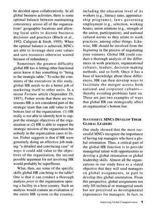be decided upon collaboratively.      In all   including     the education      level of its
global business activities, there is some      workers (e.g., literacy rates, apprentice-
optimal balance between maintaining             ship programs),         laws governing
consistency across all of the organiza-        employment       (e.g., selection, working
tions’ geographic locations and allow-         hours), union relations (e.g., strength of
ing local units to dictate business            the union, participation),      and national
decisions and practices (Black et al.,         cultural norms as they relate to work
 1992; Caligiuri & Stroh, 1995). When          practices, among other things. Like-
the optimal balance is achieved, MNCs          wise, HR should be involved from the
are able to leverage their core values         beginning in the process of negotiating
and save resources otherwise wasted            joint ventures. Global HR could con-
because of redundancy.                         duct a thorough analysis of the differ-
   Sometimes       the greatest difficulty     ences in work practices, organizational
global HR has is letting other functional      cultures,    leaders, decision-making
areas know it has something to “bring          methods, and so forth. Once it has a
to the strategic table.” To echo the com-      base of knowledge about these differ-
ments of the executives in this study,         ences, HR can then develop ways to
global HR needs to do a better job of          facilitate     the merger      across both
marketing     itself to other units. In a      national    and corporate        cultures-
recent Fortune article (September 29,          thereby avoiding problems later on.
 1997), Fisher wrote that there are two        These are just two examples of ways
reasons HR is not considered part of the       that global HR can strategically affect
strategic team that can add value to the        an organization’s bottom line.
bottom line of the organization: (1) HR
really is not able to identify how to sup-
port the strategic objectives of the orga-     SUCCESSFUL MNCs DEVELOPTHEIR
nization or (2) HR is able to support the      GLOBALLEADERS
strategic mission of the organization but      Our study showed that the most suc-
nobody in the organization cares to lis-       cessful MNCs recognize the importance
ten. Fisher suggests is that if HR were        of having top managers who have a glo-
genuinely doing an effective job mak-          bal orientation. Thus, a critical part of
ing “a detailed and convincing case” of        the global HR function is to provide
ways it could add value to the objec-          managerial talent with opportunities to
tives of the organization,      the second     develop a global orientation or global
possible argument for not involving HR         leadership skills. Almost all the organi-
would probably be superfluous.                 zations in our study have as a stated
   What, then, are some of the specific        objective that they will send managers
skills global HR can bring to the table?       on global assignments,         in part to
One is that it can conduct a thorough          develop this global orientation. From
analysis prior to the organization open-       this perspective, global assignments not
ing a facility in a host country. Such an      only fill technical or managerial needs
analysis would contain an evaluation of        but are perceived     as developmental
the entire HR system in the country,           experiences     for managers. In fact, in

                                                            Improving   Global   Competitiveness   9
 